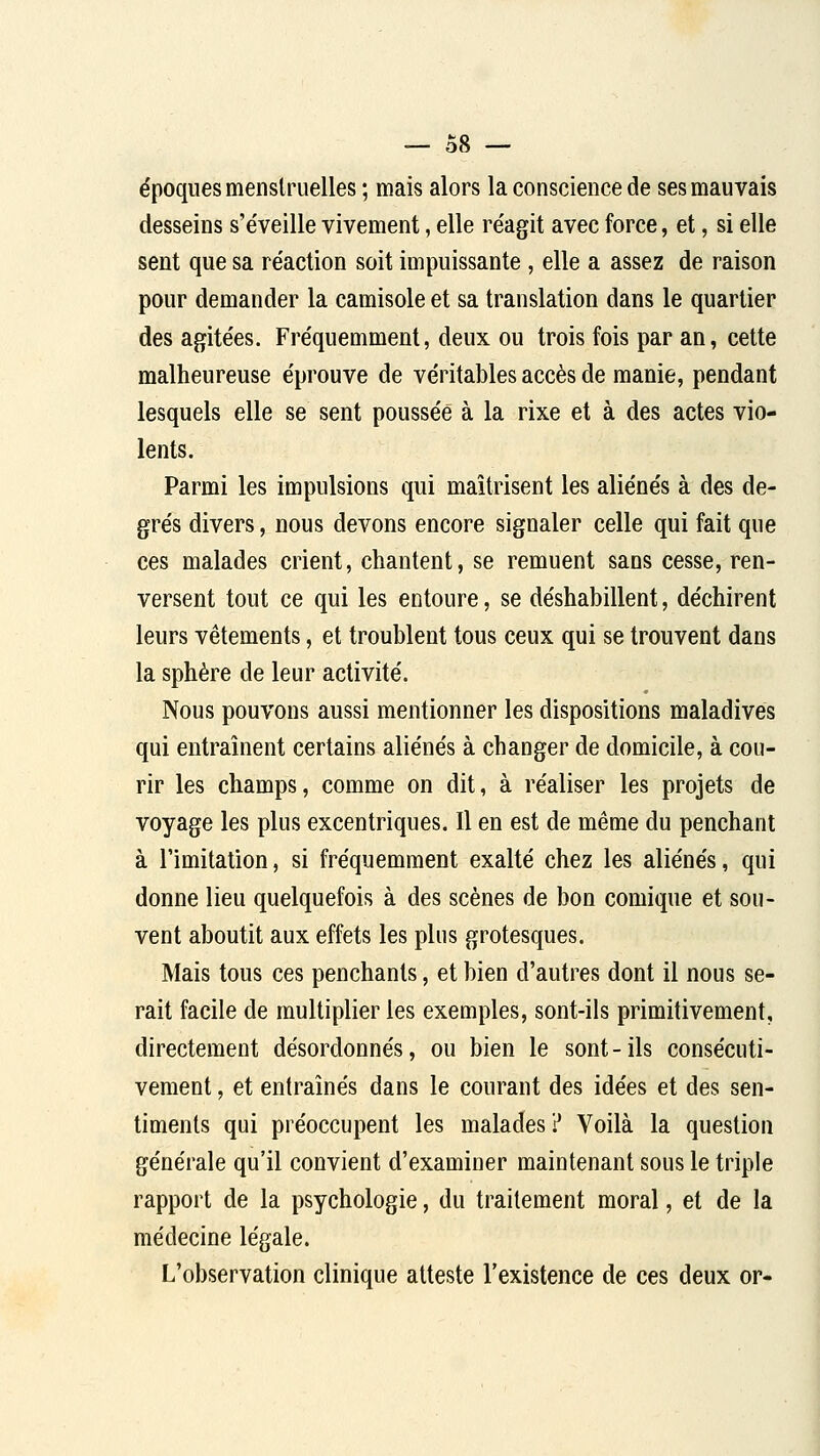 époques menstruelles ; mais alors la conscience de ses mauvais desseins s'éveille vivement, elle réagit avec force, et, si elle sent que sa réaction soit impuissante , elle a assez de raison pour demander la camisole et sa translation dans le quartier des agitées. Fréquemment, deux ou trois fois par an, cette malheureuse éprouve de véritables accès de manie, pendant lesquels elle se sent poussée à la rixe et à des actes vio- lents. Parmi les impulsions qui maîtrisent les aliénés à des de- grés divers, nous devons encore signaler celle qui fait que ces malades crient, chantent, se remuent sans cesse, ren- versent tout ce qui les entoure, se déshabillent, déchirent leurs vêtements, et troublent tous ceux qui se trouvent dans la sphère de leur activité. Nous pouvons aussi mentionner les dispositions maladives qui entraînent certains aliénés à changer de domicile, à cou- rir les champs, comme on dit, à réaliser les projets de voyage les plus excentriques. Il en est de même du penchant à l'imitation, si fréquemment exalté chez les aliénés, qui donne lieu quelquefois à des scènes de bon comique et sou- vent aboutit aux effets les plus grotesques. Mais tous ces penchants, et bien d'autres dont il nous se- rait facile de multiplier les exemples, sont-ils primitivement, directement désordonnés, ou bien le sont - ils consécuti- vement , et entraînés dans le courant des idées et des sen- timents qui préoccupent les malades? Voilà la question générale qu'il convient d'examiner maintenant sous le triple rapport de la psychologie, du traitement moral, et de la médecine légale. L'observation clinique atteste l'existence de ces deux or-