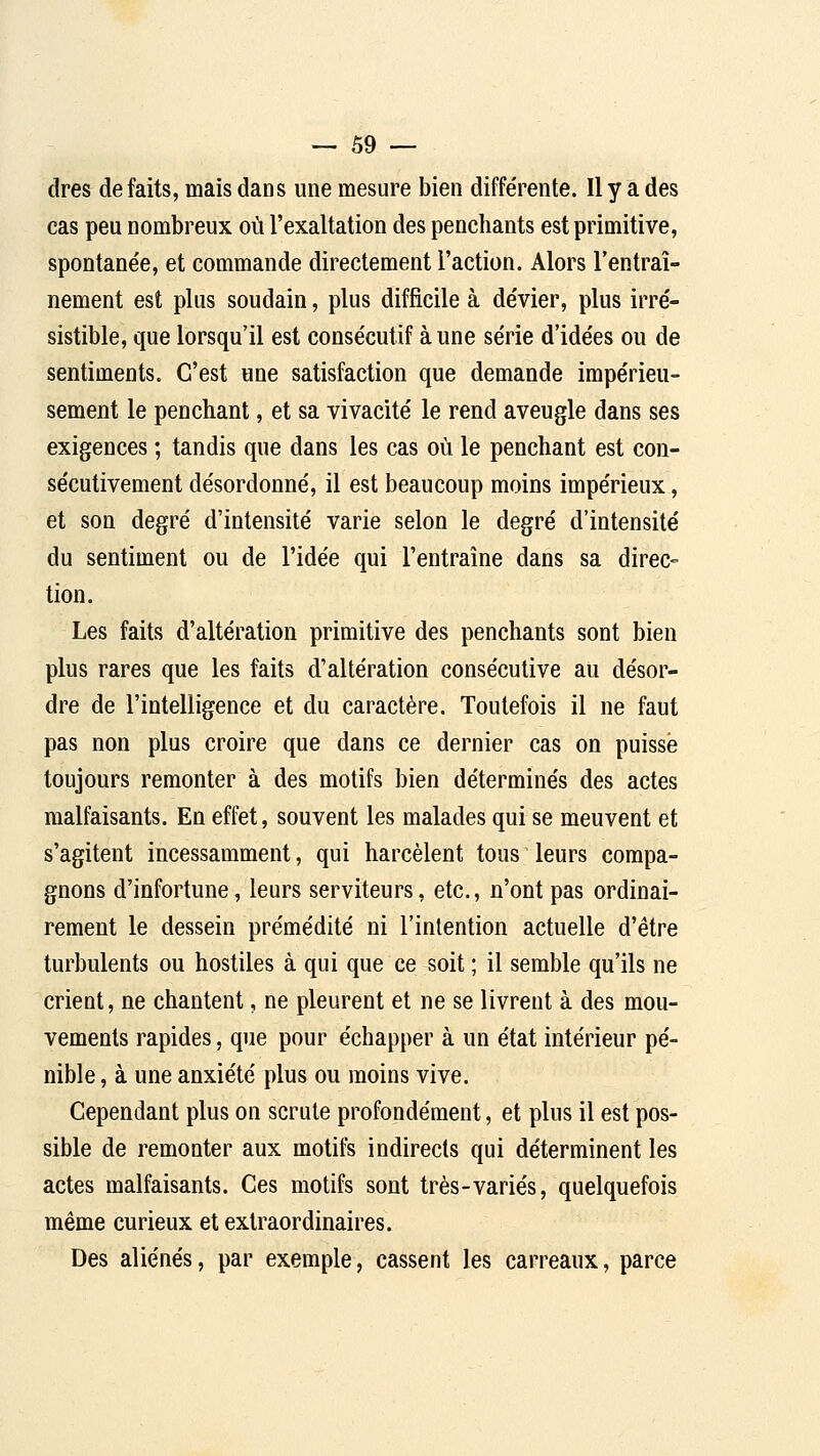 dres défaits, mais dans une mesure bien différente. Il y a des cas peu nombreux où l'exaltation des penchants est primitive, spontanée, et commande directement l'action. Alors l'entraî- nement est plus soudain, plus difficile à dévier, plus irré- sistible, que lorsqu'il est consécutif à une série d'idées ou de sentiments. C'est une satisfaction que demande impérieu- sement le penchant, et sa vivacité le rend aveugle dans ses exigences ; tandis que dans les cas où le penchant est con- sécutivement désordonné, il est beaucoup moins impérieux, et son degré d'intensité varie selon le degré d'intensité du sentiment ou de l'idée qui l'entraîne dans sa direc- tion. Les faits d'altération primitive des penchants sont bien plus rares que les faits d'altération consécutive au désor- dre de l'intelligence et du caractère. Toutefois il ne faut pas non plus croire que dans ce dernier cas on puisse toujours remonter à des motifs bien déterminés des actes malfaisants. En effet, souvent les malades qui se meuvent et s'agitent incessamment, qui harcèlent tous leurs compa- gnons d'infortune, leurs serviteurs, etc., n'ont pas ordinai- rement le dessein prémédité ni l'intention actuelle d'être turbulents ou hostiles à qui que ce soit ; il semble qu'ils ne crient, ne chantent, ne pleurent et ne se livrent à des mou- vements rapides, que pour échapper à un état intérieur pé- nible , à une anxiété plus ou moins vive. Cependant plus on scrute profondément, et plus il est pos- sible de remonter aux motifs indirects qui déterminent les actes malfaisants. Ces motifs sont très-variés, quelquefois même curieux et extraordinaires. Des aliénés, par exemple, cassent les carreaux, parce