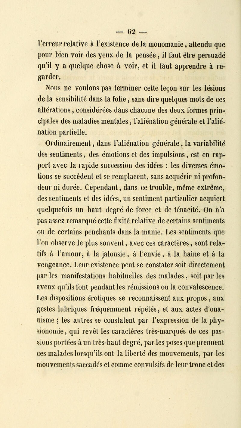 l'erreur relative à l'existence de la monomaiiie, attendu que pour bien voir des yeux de la pensée, il faut être persuadé qu'il y a quelque chose à voir, et il faut apprendre à re- garder. Nous ne voulons pas terminer cette leçon sur les lésions de la sensibilité dans la folie, sans dire quelques mots de ces altérations, considérées dans chacune des deux formes prin- cipales des maladies mentales, l'aliénation générale et l'alié- nation partielle. Ordinairement, dans l'aliénation générale, la variabilité des sentiments, des émotions et des impulsions, est en rap- port avec la rapide succession des idées : les diverses émo- tions se succèdent et se remplacent, sans acquérir ni profon- deur ni durée. Cependant, dans ce trouble, même extrême, des sentiments et des idées, un sentiment particulier acquiert quelquefois un haut degré de force et de ténacité. On n'a pas assez remarqué cette fixité relative de certains sentiments ou de certains penchants dans la manie. Les sentiments que l'on observe le plus souvent, avec ces caractères, sont rela- tifs à l'amour, à la jalousie, à l'envie, à la haine et à la vengeance. Leur existence peut se constater soit directement par les manifestations habituelles des malades, soit par les aveux qu'ils font pendant les rémissions ou la convalescence. Les dispositions erotiques se reconnaissent aux propos, aux gestes lubriques fréquemment répétés, et aux actes d'ona- nisme ; les autres se constatent par l'expression de la phy- sionomie , qui revêt les caractères très-marqués de ces pas- sions portées à un très-haut degré, par les poses que prennent ces malades lorsqu'ils ont la liberté des mouvements, par les mouvements saccadés et comme convulsifs de leur tronc et des