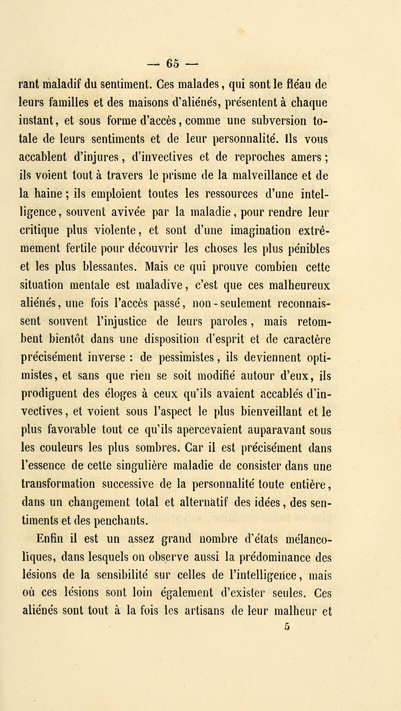 rant maladif da sentiment. Ces malades, qui sont le fle'au de leurs familles et des maisons d'aliéne's, présentent à chaque instant, et sous forme d'accès, comme une subversion to- tale de leurs sentiments et de leur personnalité', ils vous accablent d'injures, d'invectives et de reproches amers ; ils voient tout à travers le prisme de la malveillance et de la haine ; ils emploient toutes les ressources d'une intel- ligence, souvent avive'e par la maladie, pour rendre leur critique plus violente, et sont d'une imagination extrê- mement fertile pour découvrir les choses les plus pénibles et les plus blessantes. Mais ce qui prouve combien cette situation mentale est maladive, c'est que ces malheureux aliénés, une fois l'accès passé, non - seulement reconnais- sent souvent l'injustice de leurs paroles, mais retom- bent bientôt dans une disposition d'esprit et de caractère précisément inverse : de pessimistes, ils deviennent opti- mistes, et sans que rien se soit modifié autour d'eux, ils prodiguent des éloges à ceux qu'ils avaient accablés d'in- vectives , et voient sous l'aspect le plus bienveillant et le plus favorable tout ce qu'ils apercevaient auparavant sous les couleurs les plus sombres. Car il est précisément dans l'essence de celte singulière maladie de consister dans une transformation successive de la personnalité toute entière, dans un changement total et alternatif des idées, des sen- timents et des penchants. Enfin il est un assez grand nombre d'états mélanco- liques, dans lesquels on observe aussi la prédominance des lésions de la sensibilité sur celles de l'intelligence, mais où ces lésions sont loin également d'exister seules. Ces aliénés sont tout à la fois les artisans de leur malheur et 5