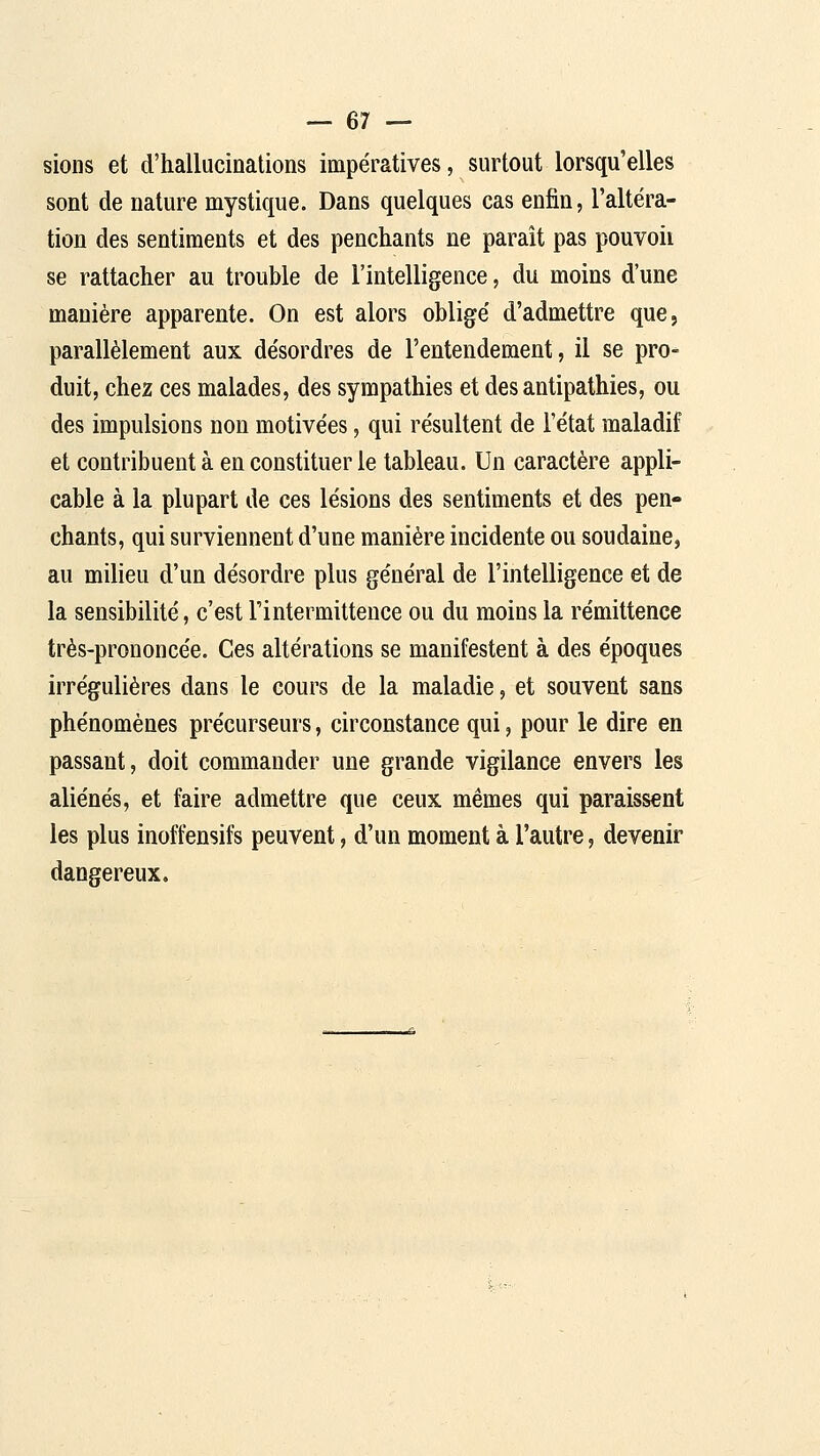 sions et d'hallucinations impératives, surtout lorsqu'elles sont de nature mystique. Dans quelques cas enfin, l'altéra- tion des sentiments et des penchants ne paraît pas pouvoii se rattacher au trouble de l'intelligence, du moins d'une manière apparente. On est alors oblige' d'admettre que, parallèlement aux de'sordres de l'entendement, il se pro- duit, chez ces malades, des sympathies et des antipathies, ou des impulsions non motive'es, qui résultent de l'état maladif et contribuent à en constituer le tableau. Un caractère appli- cable à la plupart de ces lésions des sentiments et des pen- chants, qui surviennent d'une manière incidente ou soudaine, au milieu d'un désordre plus général de l'intelligence et de la sensibilité, c'est l'intermittence ou du moins la rémittence très-prononcée. Ces altérations se manifestent à des époques irrégulières dans le cours de la maladie, et souvent sans phénomènes précurseurs, circonstance qui, pour le dire en passant, doit commander une grande vigilance envers les aliénés, et faire admettre que ceux mêmes qui paraissent les plus inoffensifs peuvent, d'un moment à l'autre, devenir dangereux.