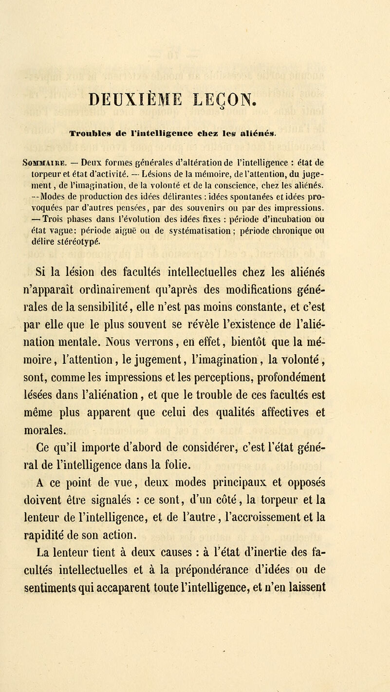DEUXIÈME LEÇON. Troubles de l'intelligence cbez les aliénés. SoHiaA.iRE. — Deux formes générales d'altération de l'intelligence : état de torpeur et état d'activité. — Lésions de la mémoire, de l'attention, du juge- ment , de l'imagination, de la volonté et de la conscience, chez les aliénés. —IVIodes de production des idées délirantes : idées spontanées et idées pro- voquées par d'autres pensées, par des souvenirs ou par des impressions. — Trois phases dans l'évolution des idées fixes : période d'incubation ou état vague; période aiguë ou de systématisation; période chronique ou délire stéréotypé. Si la lésion des facultés intellectuelles chez les aliénés n'apparaît ordinairement qu'après des modifications géné- rales de la sensibilité, elle n'est pas moins constante, et c'est par elle que le plus souvent se révèle l'existence de l'alié- nation mentale. Nous verrons, en effet, bientôt que la mé- moire , l'attention, le jugement, l'imagination, la volonté, sont, comme les impressions et les perceptions, profondément lésées dans l'aliénation, et que le trouble de ces facultés est même plus apparent que celui des qualités affectives et morales. Ce qu'il importe d'abord de considérer, c'est l'état géné- ral de l'intelligence dans la folie. A ce point de vue, deux modes principaux et opposés doivent être signalés : ce sont, d'un côté, la torpeur et la lenteur de l'intelligence, et de l'autre, l'accroissement et la rapidité de son action. La lenteur tient à deux causes : à l'état d'inertie des fa- cultés intellectuelles et à la prépondérance d'idées ou de sentiments qui accaparent toute l'intelligence, et n'en laissent