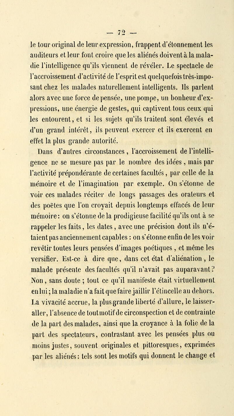 le tour original de leur expression, frappent d'étonnement les auditeurs et leur font croire que les alie'ne's doivent à la mala- die l'intelligence qu'ils viennent de révéler. Le spectacle de l'accroissement d'activité de l'esprit est quelquefois très-impo- sant chez les malades naturellement intelligents. Us parlent alors avec une force de pensée, une pompe, un bonheur d'ex- pressions, une énergie de gestes, qui captivent tous ceux qui les entourent, et si les sujets qu'ils traitent sont élevés et d'un grand intérêt, ils peuvent exercer et ils exercent en effet la plus grande autorité. Dans d'autres circonstances, l'accroissement de l'intelli- gence ne se mesure pas par le nombre des idées, mais par l'activité prépondérante de certaines facultés, par celle de la mémoire et de l'imagination par exemple. On s'étonne de voir ces malades réciter de longs passages des orateurs et des poètes que l'on croyait depuis longtemps effacés de leur mémoire: on s'étonne de la prodigieuse facilité qu'ils ont à se rappeler les faits, les dates, avec une précision dont ils n'é- taient pas anciennement capables : on s'étonne enfin de les voir revêtir toutes leurs pensées d'images poétiques, et même les versifier. Est-ce à dire que, dans cet état d'aliénation , le malade présente des facultés qu'il n'avait pas auparavant ? Non, sans doute ; tout ce qu'il manii^ste était virtuellement en lui ; la maladie n'a fait que faire jaillir l'étincelle au dehors. La vivacité accrue, la plus grande liberté d'allure, le laisser- aller, l'absence de tout motif de circonspection et de contrainte de la part des malades, ainsi que la croyance à la folie de la part des spectateurs, contrastant avec les pensées plus ou moins justes, souvent originales et pittoresques, exprimées par les aliénés : tels sont les motifs qui donnent le change et