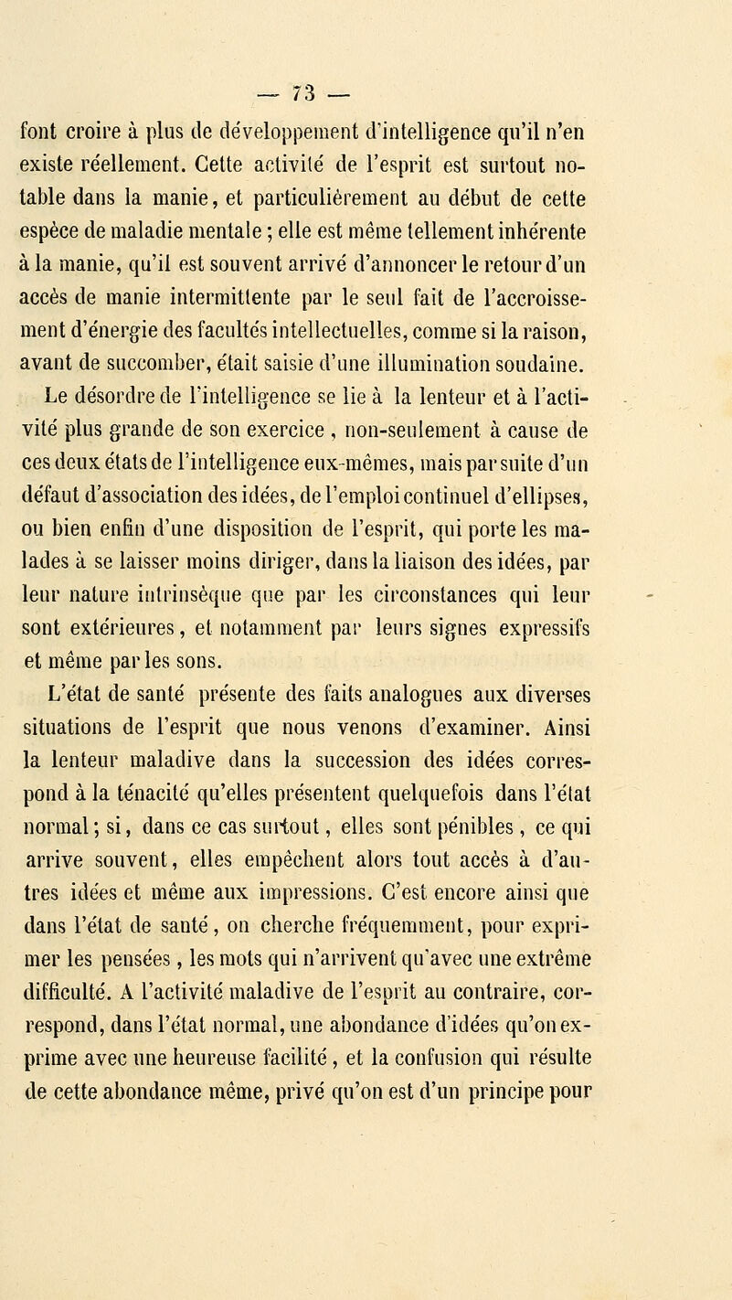 font croire à plus de développement d'intelligence qu'il n'en existe re'ellement. Cette activité de l'esprit est surtout no- table dans la manie, et particulièrement au début de cette espèce de maladie mentale ; elle est même tellement inhérente à la manie, qu'il est souvent arrivé d'annoncer le retour d'un accès de manie intermittente par le seul fait de l'accroisse- ment d'énergie des facultés intellectuelles, comme si la raison, avant de succomber, était saisie d'une illumination soudaine. Le désordre de Tintelligence se lie à la lenteur et à l'acti- vité plus grande de son exercice , non-seulement à cause de ces deux états de l'intelligence eux-mêmes, mais par suite d'un défaut d'association des idées, de l'emploi continuel d'ellipses, ou bien enfin d'une disposition de l'esprit, qui porte les ma- lades à se laisser moins diriger, dans la liaison des idées, par leur nature intrinsèque que par les circonstances qui leur sont extérieures, et notamment par leurs signes expressifs et même parles sons. L'état de santé présente des faits analogues aux diverses situations de l'esprit que nous venons d'examiner. Ainsi la lenteur maladive dans la succession des idées corres- pond à la ténacité qu'elles présentent quelquefois dans l'élat normal; si, dans ce cas surtout, elles sont pénibles, ce qui arrive souvent, elles empêchent alors tout accès à d'au- tres idées et même aux impressions. C'est encore ainsi que dans l'état de santé, on cherche fréquemment, pour expri- mer les pensées, les mots qui n'arrivent qu'avec une extrême difficulté. A l'activité maladive de l'esprit au contraire, cor- respond, dans l'état normal, une abondance d'idées qu'on ex- prime avec une heureuse facilité, et la confusion qui résulte de cette abondance même, privé qu'on est d'un principe pour