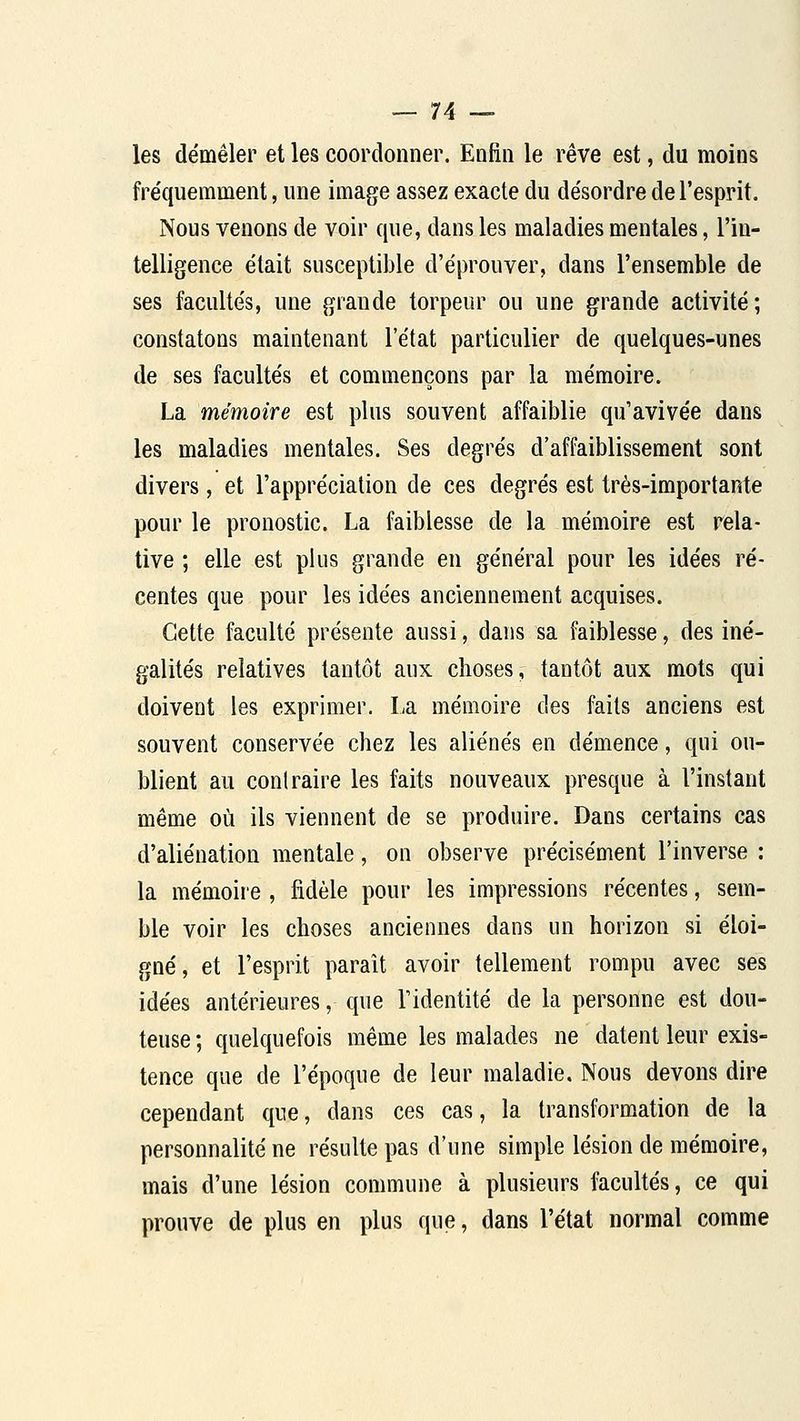 les démêler et les coordonner. Enfin le rêve est, du moins fre'quemment, une image assez exacte du désordre de l'esprit. Nous venons de voir que, dans les maladies mentales, l'in- telligence était susceptil)le d'éprouver, dans l'ensemble de ses facultés, une grande torpeur ou une grande activité; constatons maintenant l'état particulier de quelques-unes de ses facultés et commençons par la mémoire. La mémoire est plus souvent affaiblie qu'avivée dans les maladies mentales. Ses degrés d'affaiblissement sont divers, et l'appréciation de ces degrés est très-importante pour le pronostic. La faiblesse de la mémoire est rela- tive ; elle est plus grande en général pour les idées ré- centes que pour les idées anciennement acquises. Cette faculté présente aussi, dans sa faiblesse, des iné- galités relatives tantôt aux choses, tantôt aux mots qui doivent les exprimer. La mémoire des faits anciens est souvent conservée chez les aliénés en démence, qni ou- blient au contraire les faits nouveaux presque à l'instant même où ils viennent de se produire. Dans certains cas d'aliénation mentale, on observe précisément l'inverse : la mémoire , fidèle pour les impressions récentes, sem- ble voir les choses anciennes dans un horizon si éloi- gné, et l'esprit paraît avoir tellement rompu avec ses idées antérieures, que l'identité de la personne est dou- teuse ; quelquefois même les malades ne datent leur exis- tence que de l'époque de leur maladie. Nous devons dire cependant que, dans ces cas, la transformation de la personnalité ne résulte pas d'une simple lésion de mémoire, mais d'une lésion commune à plusieurs facultés, ce qui prouve de plus en plus que, dans l'état normal comme