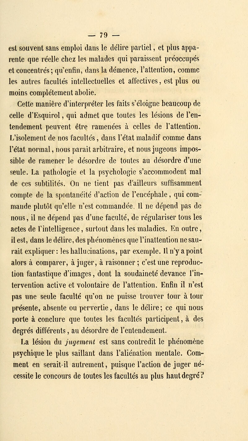 est souvent sans emploi dans le délire partiel, et plus appa- rente que réelle chez les malades qui paraissent préoccupés et concentrés; qu'enfin, dans la démence, l'attention, comme les autres facultés intellectuelles et affectives, est plus ou moins complètement abolie. Cette manière d'interpréter les faits s'éloigne beaucoup de celle d'Esquirol, qui admet que toutes les lésions de l'en- tendement peuvent être ramenées à celles de l'attention. L'isolement de nos facultés, dans l'état maladif comme dans l'état normal, nous paraît arbitraire, et nous jugeons impos- sible de ramener le désordre de toutes au désordre d'une seule. La pathologie et la psychologie s'accommodent mal de ces subtilités. On ne tient pas d'ailleurs suffisamment compte de la spontanéité d'action de l'encéphale, qui com- mande plutôt qu'elle n'est commandée. Il ne dépend pas de nous, il ne dépend pas d'une faculté, de régulariser tous les actes de Fintelligence, surtout dans les maladies. En outre, il est, dans le délire, des phénomènes que l'inattention ne sau- rait expliquer: les hallucinations, par exemple. Il n'y a point alors à comparer, à juger, à raisonner ; c'est une reproduc- tion fantastique d'images, dont la soudaineté devance l'in- tervention active et volontaire de l'attention. Enfin il n'est pas une seule faculté qu'on ne puisse trouver tour à tour présente, absente ou pervertie, dans le délire; ce qui nous porte à conclure que toutes les facultés participent, à des degrés différents, au désordre de l'entendement. La lésion du jugement est sans contredit le phénomène psychique le plus saillant dans l'aliénation mentale. Com- ment en serait-il autrement, puisque l'action de juger né- cessite le concours de toutes les facultés au plus haut degré ?
