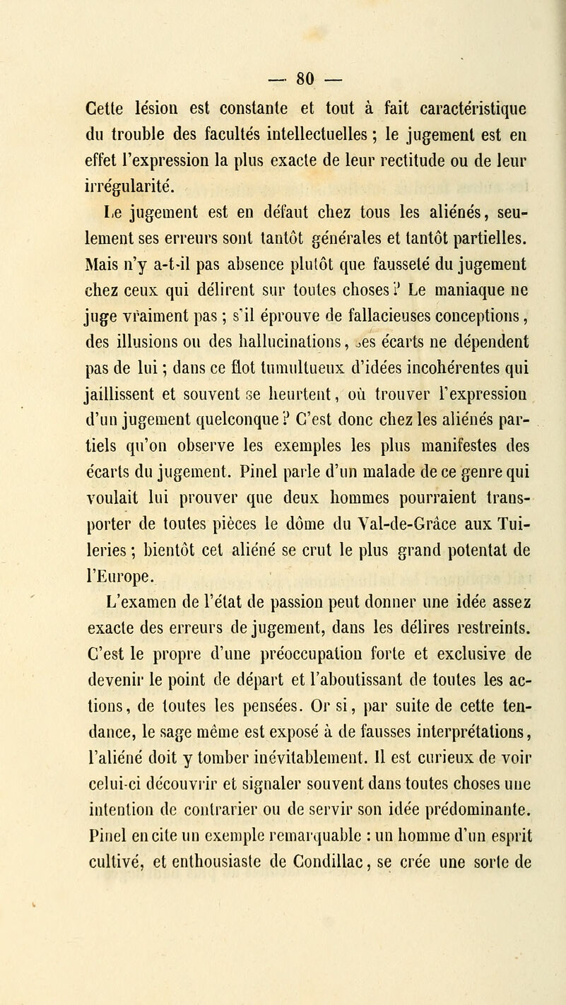 Cette le'siou est constante et tout à fait caractéristique du trouble des facultés intellectuelles ; le jugement est en effet l'expression la plus exacte de leur rectitude ou de leur irrégularité. Le jugement est en défaut chez tous les aliénés, seu- lement ses erreurs sont tantôt générales et tantôt partielles. Mais n'y a-t-il pas absence plutôt que fausseté du jugement chez ceux qui délirent sur toutes choses ? Le maniaque ne juge vraiment pas ; s'il éprouve de fallacieuses conceptions, des illusions ou des hallucinations, ocs écarts ne dépendent pas de lui ; dans ce flot tumultueux d'idées incohérentes qui jaillissent et souvent se heurtent, où trouver l'expression d'un jugement quelconque ? C'est donc chez les aliénés par- tiels qu'on observe les exemples les plus manifestes des écarts du jugement. Pinel parle d'un malade de ce genre qui voulait lui prouver que deux hommes pourraient trans- porter de toutes pièces le dôme du Val-de-Grâce aux Tui- leries ; bientôt cet aliéné se crut le plus grand potentat de l'Europe. L'examen de l'état de passion peut donner une idée assez exacte des erreurs de jugement, dans les délires restreints. C'est le propre d'une préoccupation forte et exclusive de devenii le point de départ et l'aboutissant de toutes les ac- tions, de toutes les pensées. Or si, par suite de cette ten- dance, le sage même est exposé à de fausses interprétations, l'aliéné doit y tomber inévitablement. Il est curieux de voir celui-ci découvi'ir et signaler souvent dans toutes choses une intention de contrarier ou de servir son idée prédominante. Piiiel en cite un exemple remarquable : un homme d'un esprit cultivé, et enthousiaste de Condillac, se crée une sorte de
