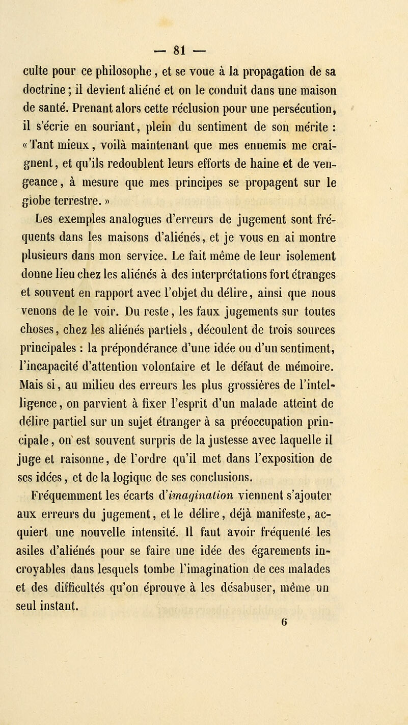 culte pour ce philosophe, et se voue à la propagation de sa doctrine ; il devient alie'né et on le conduit dans une maison de santé'. Prenant alors cette réclusion pour une persécution, il s'écrie en souriant, plein du sentiment de son mérite : «Tant mieux, voilà maintenant que mes ennemis me crai- gnent , et qu'ils redoublent leurs efforts de haine et de ven- geance, à mesure que mes principes se propagent sur le giobe terrestre. » Les exemples analogues d'erreurs de jugement sont fré- quents dans les maisons d'aliénés, et je vous en ai montre plusieurs dans mon service. Le fait même de leur isolement donne lieu chez les aliénés à des interprétations fort étranges et souvent en rapport avec l'objet du délire, ainsi que nous venons de le voir. Du reste, les faux jugements sur toutes choses, chez les aliénés partiels, découlent de trois sources principales : la prépondérance d'une idée ou d'un sentiment, l'incapacité d'attention volontaire et le défaut de mémoire. Mais si, au milieu des erreurs les plus grossières de l'intel- ligence , on parvient à fixer l'esprit d'un malade atteint de délire partiel sur un sujet étranger à sa préoccupation prin- cipale , on est souvent surpris de la justesse avec laquelle il juge et raisonne, de l'ordre qu'il met dans l'exposition de ses idées, et de la logique de ses conclusions. Fréquemment les écarts à'imaginaiion viennent s'ajouter aux erreurs du jugement, elle délire, déjà manifeste, ac- quiert une nouvelle intensité. Il faut avoir fréquenté les asiles d'aliénés pour se faire une idée des égarements in- croyables dans lesquels tombe l'imagination de ces malades et des difficultés qu'on éprouve à les désabuser, même un seul instant. 6
