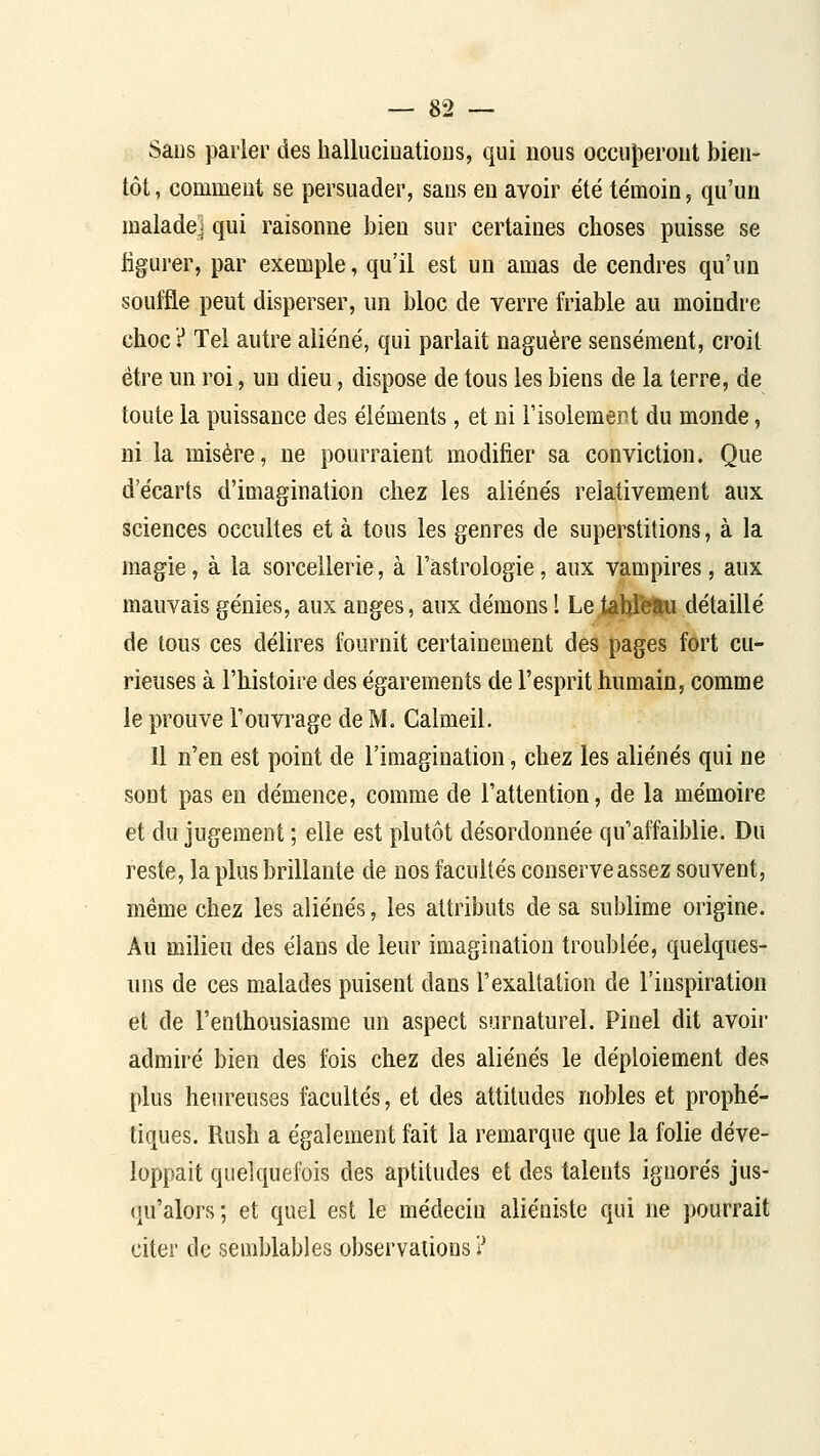 Sans parler des halluciuatioDS, qui nous occu|)eroiit bien- tôt, comment se persuader, sans en avoir été témoin, qu'un malade] qui raisonne bien sur certaines choses puisse se ligurer, par exemple, qu'il est un amas de cendres qu'un souffle peut disperser, un bloc de verre friable au moindre choc? Tel autre aliène', qui parlait naguère sensément, croit être un roi, un dieu, dispose de tous les biens de la terre, de toute la puissance des éléments, et ni FisolemeDl du monde, ni la misère, ne pourraient modifier sa conviction. Que d'écarts d'ioiagination chez les aliénés relativement aux sciences occultes et à tous les genres de superstitions, à la magie, à la sorcellerie, à l'astrologie, aux vampires, aux mauvais génies, aux anges, aux démons 1 Le^hleau détaillé de tous ces délires fournit certainement des pages fort cu- rieuses à l'histoire des égarements de l'esprit humain, comme le prouve l'ouvrage de M. Calmeil. Il n'en est point de l'imagination, chez les aliénés qui ne sont pas en démence, comme de l'attention, de la mémoire et du jugement ; elle est plutôt désordonnée qu'affaiblie. Du reste, la plus brillante de nos facultés conserve assez souvent, même chez les aliénés, les attributs de sa sublime origine. Au milieu des élans de leur imagination troublée, quelques- uns de ces malades puisent dans l'exaltation de l'inspiration et de l'enthousiasme un aspect surnaturel. Pinel dit avoir admiré bien des fois chez des aliénés le déploiement des plus heureuses facultés, et des attitudes nobles et prophé- tiques. Rush a également fait la remarque que la folie déve- loppait quelquefois des aptitudes et des talents ignorés jus- qu'alors; et quel est le médecin aliéniste qui ne pourrait citer de semblables observations ?