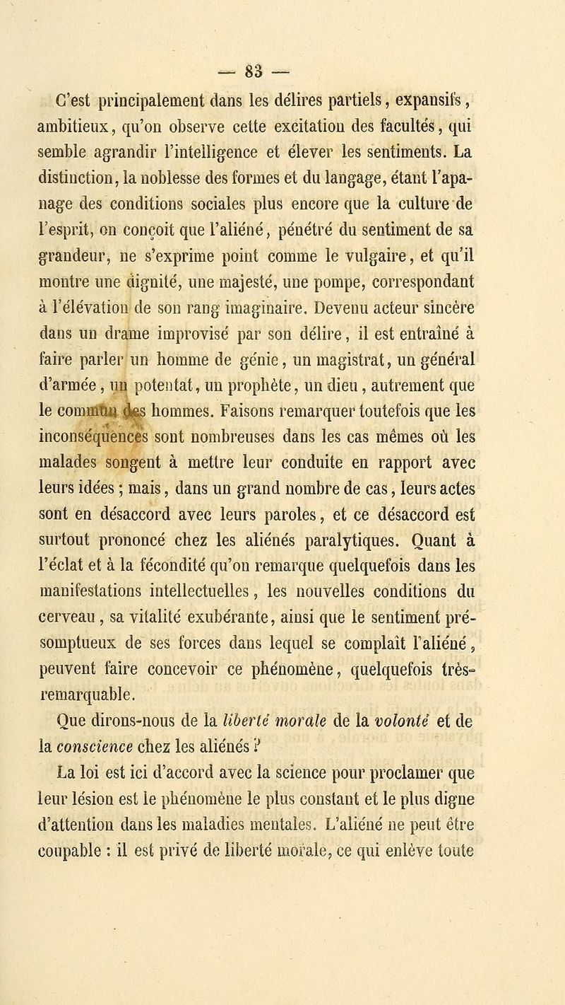 C'est principalement dans les délires partiels, expansifs, ambitieux, qu'on observe cette excitation des facultés, qui semble agrandir l'intelligence et élever les sentiments. La distinction, la noblesse des formes et du langage, étant l'apa- nage des conditions sociales plus encore que la culture de l'esprit, on conçoit que l'aliéné, pénétré du sentiment de sa grandeur, ne s'exprime point comme le vulgaire, et qu'il montre une dignité, une majesté, une pompe, correspondant à l'élévation de son rang imaginaire. Devenu acteur sincère dans un drame improvisé par son délire, il est entraîné à faire parler un homme de génie, un magistrat, un général d'armée, uu potentat, un prophète, un dieu, autrement que le commtuft!^ hommes. Faisons remarquer toutefois que les inconséquences sont nombreuses dans les cas mêmes où les malades songent à mettre leur conduite en rapport avec leurs idées ; mais, dans un grand nombre de cas, leurs actes sont en désaccord avec leurs paroles, et ce désaccord est surtout prononcé chez les aliénés paralytiques. Quant à l'éclat et à la fécondité qu'on remarque quelquefois dans les manifestations intellectuelles, les nouvelles conditions du cerveau, sa vitalité exubérante, ainsi que le sentiment pré- somptueux de ses forces dans lequel se complaît l'aliéné, peuvent faire concevoir ce phénomène, quelquefois très- remarquable. Que dirons-nous de la liberté morale de la volonté et de la conscience chez les aliénés ? La loi est ici d'accord avec la science pour proclamer que leur lésion est le phénomène le plus constant et le plus digne d'attention dans les maladies mentales. L'aliéné ne peut être coupable : il est privé de liberté morale, ce qui enlève toute