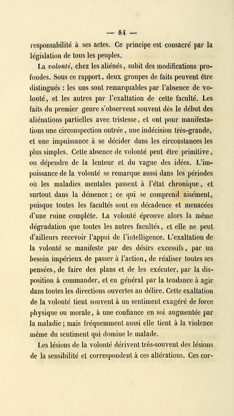 responsabilité à ses actes. Ce principe est consacre' par la législation de tous les peuples. La volonté, chez les aliénés, subit des modifications pro- fondes. Sous ce rapport, deux groupes de faits peuvent être distingués : les uns sont remarquables par l'absence de vo- lonté, et les autres par l'exaltation de cette faculté. Les faits du premier genre s'observent souvent dès le début des aliénations partielles avec tristesse, et ont pour manifesta- tions une circonspection outrée, une indécision très-grande, et une impuissance à se décider dans les circonstances les plus simples. Cette absence de volonté peut être primitive, ou dépendre de la lenteur et du vague des idées. L'im- puissance de la volonté se remarque aussi dans les périodes où les maladies mentales passent à l'état chronique, et surtout dans la démence ; ce qui se comprend aisément, puisque toutes les facultés sont en décadence et menacées d'une ruine complète. La volonté éprouve alors la même dégradation que toutes les autres facultés, et elle ne peut d'ailleurs recevoir l'appui de l'intelligence. L'exaltation de la volonté se manifeste par des désirs excessifs, par un besoin impérieux de passer à l'action, de réaliser toutes ses pensées, de faire des plans et de les exécuter, par la dis- position à commander, et en général par la tendance à agir dans toutes les directions ouvertes au délire. Cette exaltation de la volonté tient souvent à un sentiment exagéré de force physique ou morale, à une confiance en soi augmentée par la maladie ; mais fréquemment aussi elle tient à la violence même du sentiment qui domine le malade. Les lésions de la volonté dérivent très-souvent des lésions de la sensibilité et correspondent à ces altérations. Ces cor-