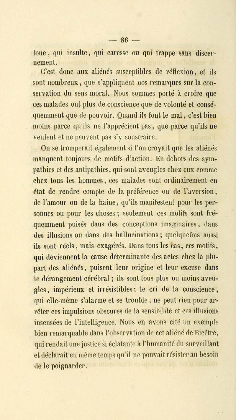 loue, qui insulte, qui caresse ou qui frappe sans discer- nement. C'est donc aux aliénés susceptibles de réflexion, et ils sont nombreux, que s'appliquent nos remarques sur la con- servation du sens moral. Nous sommes porté à croire que ces malades ont plus de conscience que de volonté et consé- quemment que de pouvoir. Quand ils font le mal, c'est bien moins parce qu'ils ne l'apprécient pas, que parce qu'ils ne veulent et ne peuvent pas s'y soustraire. On se tromperait également si l'on croyait que les aliénés manquent toujours de motifs d'action. En dehors des sym- pathies et des antipathies, qui sont aveugles chez eux comme chez tous les hommes, ces malades sont ordinairement en état de rendre compte de la préférence ou de l'aversion, de l'amour ou de la haine, qu'ils manifestent pour les per- sonnes ou pour les choses ; seulement ces motifs sont fré- quemment puisés dans des conceptions imaginaires, dans des illusions ou dans des hallucinations ; quelquefois aussi ils sont réels, mais exagérés. Dans tous les cas, ces motifs, qui deviennent la cause déterminante des actes chez la plu- part des aliénés, puisent leur origine et leur excuse dans le dérangement cérébral ; ils sont tous plus ou moins aveu- gles , impérieux et irrésistibles ; le cri de la conscience, qui elle-même s'alarme et se trouble, ne peut rien pour ar- rêter ces impulsions obscures de la sensibilité et ces illusions insensées de l'intelligence. Nous en avons cité un exemple bien remarquable dans l'observation de cet aliéné de Bicêtre, qui rendait une justice si éclatante à l'humanité du surveillant et déclarait en même temps qu'il ne pouvait résister au besoin de le poignarder.