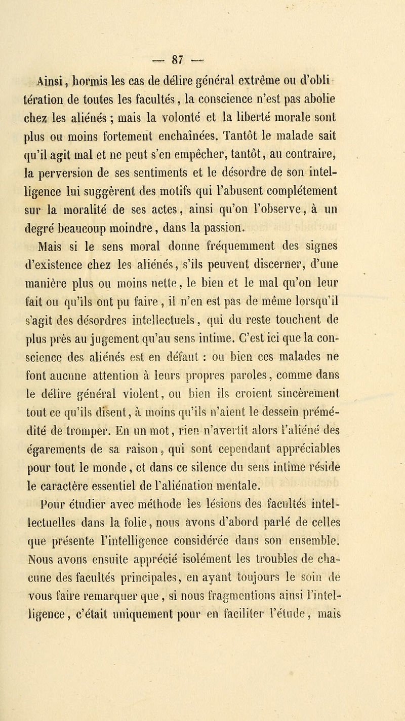 Ainsi, hormis les cas de délire général extrême ou d'oblir tération de toutes les facultés, la conscience n'est pas abolie chez les aliénés ; mais la volonté et la liberté morale sont plus ou moins fortement enchaînées. Tantôt le malade sait qu'il agit mal et ne peut s'en empêcher, tantôt, au contraire, la perversion de ses sentiments et le désordre de son intel- ligence lui suggèrent des motifs qui l'abusent complètement sur la moralité de ses actes, ainsi qu'on l'observe, à un degré beaucoup moindre, dans la passion. Mais si le sens moral donne fréquemment des signes d'existence chez les aliénés, s'ils peuvent discerner, d'une manière plus ou moins nette, le bien et le mal qu'on leur fait ou qu'ils ont pu faire , il n'en est pas de même lorsqu'il s'agit des désordres intellectuels, qui du reste touchent de plus près au jugement qu'au sens intime. C'est ici que la con- science des aliénés est en défaut : ou bien ces malades ne font aucune attention à leurs propres paroles, comme dans le délire général violent, ou bien ils croient sincèrement tout ce qu'ils disent, à moins qu'ils n'aient le dessein prémé- dité de tromper. En un mot, rien n'avertit alors l'aliéné des égarements de sa raison, qui sont cependant appréciables pour tout le monde, et dans ce silence du sens intime réside le caractère essentiel de l'aliénation mentale. Pour étudier avec méthode les lésions des facultés intel- lectuelles dans la folie, nous avons d'abord parlé de celles que présente l'intelligence considérée dans son ensemble. Nous avons ensuite apprécié isolément les troubles de cha- cune des facultés principales, en ayant toujours le soin de vous faire remarquer que, si nous fragmentions ainsi l'intel- ligence, c'était uniquement pour en faciliter l'étude, mais