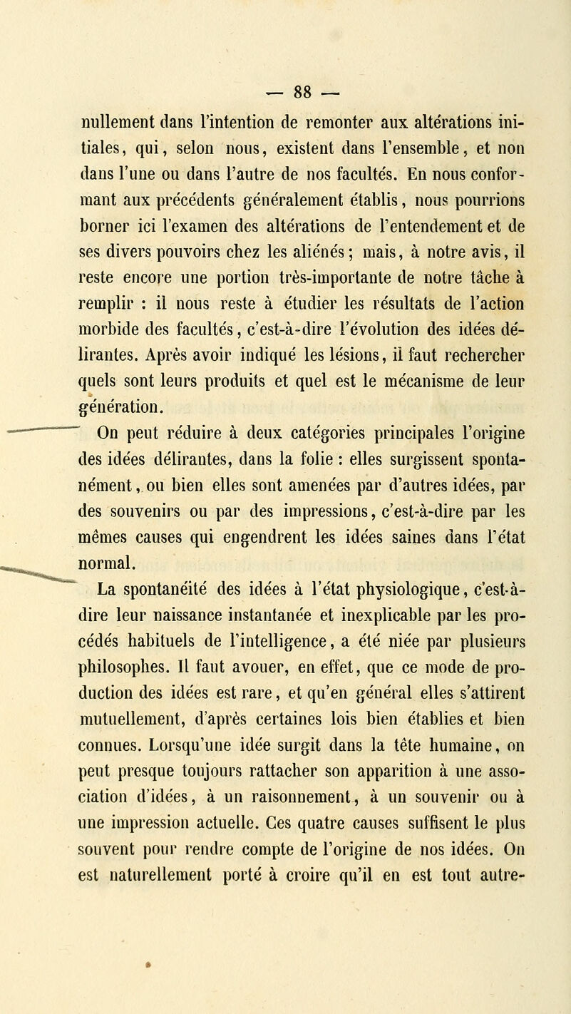 nullement dans l'intention de remonter aux altérations ini- tiales , qui, selon nous, existent dans l'ensemble, et non dans l'une ou dans l'autre de nos faculte's. En nous confor- mant aux préce'dents généralement établis, nous pourrions borner ici l'examen des altérations de l'entendement et de ses divers pouvoirs chez les aliénés ; mais, à notre avis, il reste encore une portion très-importante de notre tâche à remplir : il nous reste à étudier les résultats de l'action morbide des facultés, c'est-à-dire l'évolution des idées dé- lirantes. Après avoir indiqué les lésions, il faut rechercher quels sont leurs produits et quel est le mécanisme de leur génération. On peut réduire à deux catégories principales l'origine des idées délirantes, dans la folie : elles surgissent sponta- nément, ou bien elles sont amenées par d'autres idées, par des souvenirs ou par des impressions, c'est-à-dire par les mêmes causes qui engendrent les idées saines dans l'état normal. La spontanéité des idées à l'état physiologique, c'est-à- dire leur naissance instantanée et inexplicable par les pro- cédés habituels de l'intelligence, a été niée par plusieurs philosophes. Il faut avouer, en effet, que ce mode de pro- duction des idées est rare, et qu'en général elles s'attirent mutuellement, d'après certaines lois bien établies et bien connues. Lorsqu'une idée surgit dans la tête humaine, on peut presque toujours rattacher son apparition à une asso- ciation d'idées, à un raisonnement, à un souvenir ou à une impression actuelle. Ces quatre causes suffisent le plus souvent pour rendre compte de l'origine de nos idées. On est naturellement porté à croire qu'il en est tout autre-