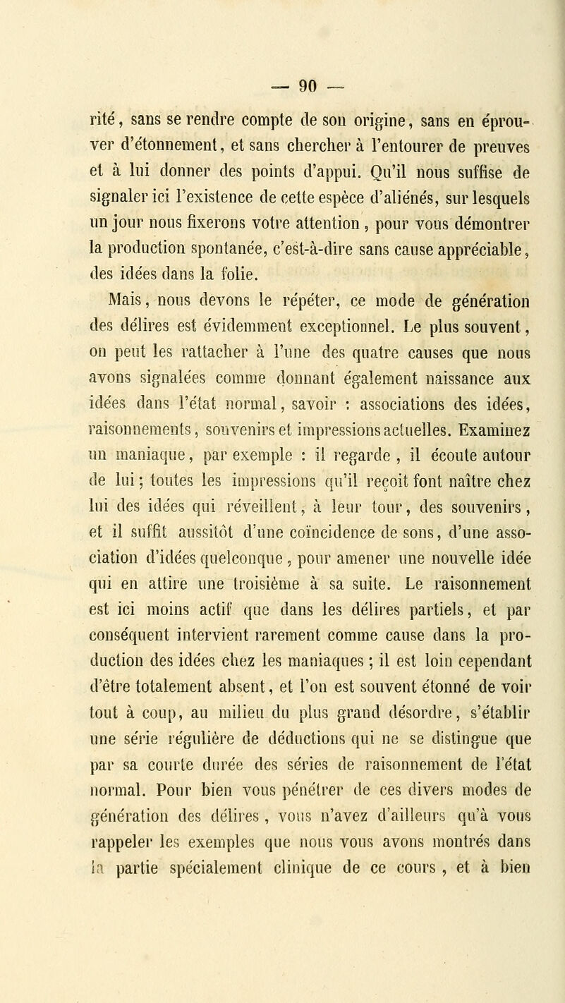 rite, sans se rendre compte de sou origine, sans en e'prou- ver d'étonnement, et sans chercher à l'entourer de preuves et à lui donner des points d'appui. Qu'il nous suffise de signaler ici l'existence de cette espèce d'aliéne's, sur lesquels un jour nous fixerons votre attention, pour vous de'montrer la production spontanée, c'est-à-dire sans cause appre'ciable, des idées dans la folie. Mais, nous devons le répéter, ce mode de génération des délires est évidemment exceptionnel. Le plus souvent, on peut les rattacher à l'une des quatre causes que nous avons signalées comme donnant également naissance aux idées dans l'état normal, savoir : associations des idées, raisonnements, souvenirs et impressions actuelles. Examinez un maniaque, par exemple : il regarde , il écoute autour de lui ; toutes les impressions qu'il reçoit font naître chez lui des idées qui réveillent, à leur tour, des souvenirs, et il suffit aussitôt d'une coïncidence de sons, d'une asso- ciation d'idées quelconque, pour amener une nouvelle idée qui en attire une troisième à sa suite. Le raisonnement est ici moins actif que dans les délires partiels, et par conséquent intervient rarement comme cause dans la pro- duction des idées chez les maniaques ; il est loin cependant d'être totalement absent, et l'on est souvent étonné de voir tout à coup, au milieu du plus grand désordre, s'établir une série régulière de déductions qui ne se distingue que par sa courte durée des séries de raisonnement de l'état normal. Pour bien vous pénétrer de ces divei-s modes de génération des délires, vous n'avez d'ailleurs qu'à vous rappeler les exemples que nous vous avons montrés dans in partie spécialement clinique de ce cours, et à bien
