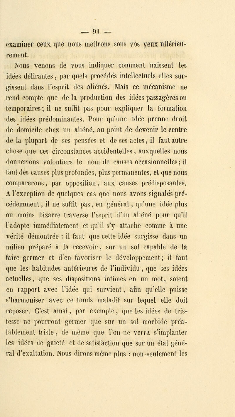examiner ceux que nous mettrons sous vos yeux ultérieu- rement. Nous venons de vous indiquer comment naissent les ide'es délirantes, par quels procédés intellectuels elles sur- gissent dans l'esprit des aliénés. Mais ce mécanisme ne rend compte que de la production des idées passagères ou temporaires ; il ne suffit pas pour expliquer la formation des idées prédominantes. Pour qu'une idée prenne droit de domicile chez un aliéné, au point de devenir le centre de la plupart de ses pensées et de ses actes, il faut autre chose que ces circonstances accidentelles, auxquelles nous donnerions volontiers le nom de causes occasionnelles; il faut des causes plus profondes, plus permanentes, et que nous comparerons, par opposition, aux causes prédisposantes. A l'exception de quelques cas que nous avons signalés pré- cédemment , il ne suffit pas, en général, qu'une idée plus ou moins bizarre traverse l'esprit d'un aliéné pour qu'il l'adopte immédiatement et qu'il s'y attache comme à une vérité démontrée : il faut que cette idée surgisse dans un milieu préparé à la recevoir, sur un sol capable de la faire germer et d'en favoriser le développement; il faut que les habitudes antérieures de l'individu, que ses idées actuelles, que ses dispositions intimes en un mot, soient en rapport avec l'idée qui survient, afin qu'elle puisse s'harmoniser avec ce fonds maladif sur lequel elle doit reposer. C'est ainsi, par exemple, que les idées de tris- tesse ne pourront germer que sur un sol morbide préa- lablement triste, de même que l'on ne verra s'implanter les idées de gaieté et de satisfaction que sur un état géné- ral d'exaltation. Nous dirons même plus : non-seulement les