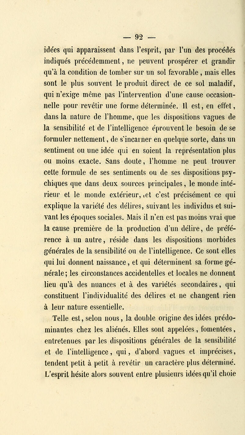idées qui apparaissent dans l'esprit, par l'un des proce'de's indiqués précédemment, ne peuvent prospérer et grandir qu'à la condition de tomber sur un sol favorable, mais elles sont le plus souvent le produit direct de ce sol maladif, qui n'exige même pas l'intervention d'une cause occasion- nelle pour revêtir une forme déterminée. 11 est, en effet, dans la nature de l'homme, que les dispositions vagues de la sensibilité et de l'intelligence éprouvent le besoin de se formuler nettement, de s'incarner en quelque sorte, dans un sentiment ou une idée qui en soient la représentation plus ou moins exacte. Sans doute, l'homme ne peut trouver cette formule de ses sentiments ou de ses dispositions psy- chiques que dans deux sources principales, le monde inté- rieur et le monde extérieur, ict c'est précisément ce qui explique la variété des délires, suivant les individus et sui- vant les époques sociales. Mais il n'en est pas moins vrai que la cause première de la production d'un délire, de préfé- rence à un autre, réside dans les dispositions morbides générales de la sensibilité ou de l'intelligence. Ce sont elles qui lui donnent naissance, et qui déterminent sa forme gé- nérale; les cii'constances accidentelles et locales ne donnent lieu qu'à des nuances et à des variétés secondaires, qui constituent l'individualité des délires et ne changent rien à leur nature essentielle. Telle est, selon nous, la double origine des idées prédo- minantes chez les aliénés. Elles sont appelées, fomentées, entretenues par les dispositions générales de la sensibilité et de l'intelligence, qui, d'abord vagues et imprécises, tendent petit à petit à revêtir un caractère plus déterminé. L'esprit hésite alors souvent entre plusieurs idées qu'il choie