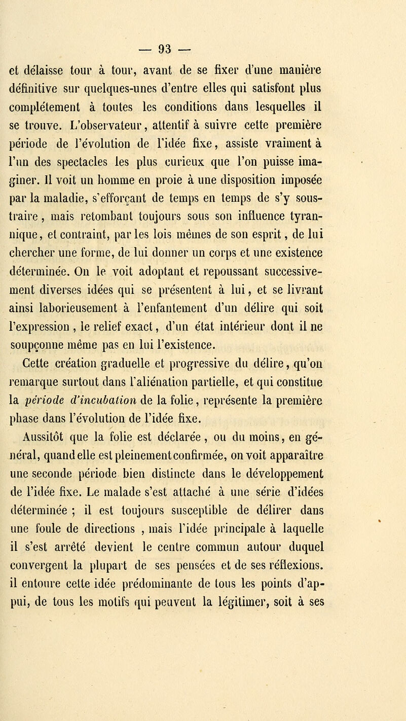 et délaisse tour à tour, avant de se fixer d'une manière définitive sur quelques-unes d'entre elles qui satisfont plus complètement à toutes les conditions dans lesquelles il se trouve. L'observateur, attentif à suivre cette première période de l'évolution de l'idée fixe, assiste vraiment à l'un des spectacles les plus curieux que l'on puisse ima- giner. Il voit un homme en proie à une disposition imposée par la maladie, s'efforçant de temps en temps de s'y sous- traire , mais retombant toujours sous son influence tyran- nique , et contraint, par les lois mêmes de son esprit, de lui chercher une forme, de lui donner un corps et une existence déterminée. On le voit adoptant et repoussant successive- ment diverses idées qui se présentent à lui, et se livrant ainsi laborieusement à l'enfantement d'un délire qui soit l'expression , le relief exact, d'un état intérieur dont il ne soupçonne même pas en lui l'existence. Cette création graduelle et progressive du délire, qu'on remarque surtout dans l'aliénation partielle, et qui constitue la période d'incubation de la folie, représente la première phase dans l'évolution de l'idée fixe. Aussitôt que la folie est déclarée , ou du moins, en gé- néral, quand elle est pleinement confirmée, on voit apparaître une seconde période bien distincte dans le développement de l'idée fixe. Le malade s'est attaché à une série d'idées déterminée ; il est toujours susceptible de délirer dans une foule de directions , mais l'idée principale à laquelle il s'est arrêté devient le centre commun autour duquel convergent la plupart de ses pensées et de ses réflexions, il entoure celte idée prédominante de tous les points d'ap- pui, de tous les motifs qui peuvent la légitimer, soit à ses