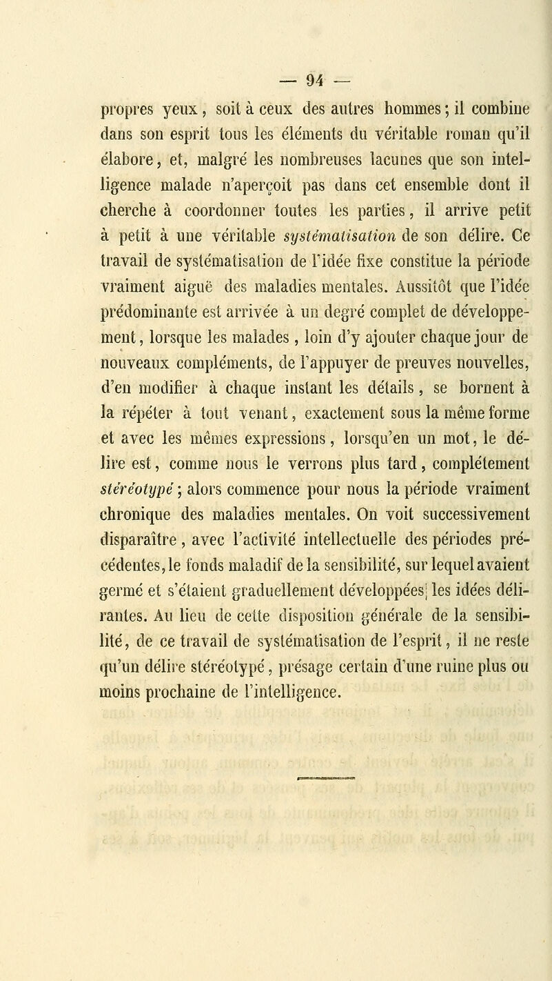 propres yeux, soit à ceux des autres hommes ; il combine dans son esprit tous les éléments du véritable roman qu'il élabore, et, malgré les nombreuses lacunes que son intel- ligence malade n'aperçoit pas dans cet ensemble dont il cherche à coordonner toutes les parties, il arrive petit à petit à une véritable systématisation de son délire. Ce travail de systématisation de Fidée fixe constitue la période vraiment aiguë des maladies mentales. Aussitôt que Fidée prédominante est arrivée à un degré complet de développe- ment, lorsque les malades, loin d'y ajouter chaque jour de nouveaux compléments, de Fappuyer de preuves nouvelles, d'eu modifier à chaque instant les détails, se bornent à la répéter à tout venant, exactement sous la même forme et avec les mêmes expressions, lorsqu'en un mot, le dé- lire est, comme nous le verrons plus tard, complètement stéréotypé ; alors commence pour nous la période vraiment chronique des maladies mentales. On voit successivement disparaître , avec l'activité intellectuelle des périodes pré- cédentes, le fonds maladif de la sensibilité, sur lequel avaient germé et s'étaient graduellement développées; les idées déli- rantes. Au lieu de cette disposition générale de la sensibi- lité , de ce travail de systématisation de l'esprit, il ne reste qu'un délire stéréotypé, présage certain d'une ruine plus ou moins prochaine de l'intelligence.