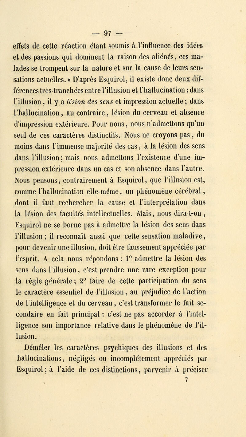 effets de cette re'action étant soumis à l'iDfluence des idées et des passions qui dominent la raison des aliénés, ces ma- lades se trompent sur la nature et sur la cause de leurs sen- sations actuelles. » D'après Esquirol, il existe donc deux dif- férences très-tranchées entre l'illusion et l'hallucination : dans l'illusion, il y a lésion des sens et impression actuelle ; dans l'hallucination, au contraire, lésion du cerveau et absence d'impression extérieure. Pour nous, nous n'admettons qu'un seul de ces caractères distinctifs. Nous ne croyons pas, du moins dans l'immense majorité des cas, à la lésion des sens dans l'illusion ; mais nous admettons l'existence d'une im- pression extérieure dans un cas et son absence dans l'autre. Nous pensons, contrairement à Esquirol, que l'illusion est, comme riiallucination elle-même, un phénomène cérébral, dont il faut rechercher la cause et l'interprétation dans la lésion des facultés intellectuelles. Mais, nous dira-t-on, Esquirol ne se borne pas à admettre la lésion des sens dans l'illusion; il reconnaît aussi que cette sensation maladive, pour devenir une illusion, doit être faussement appréciée par l'esprit. A cela nous répondons : 1^ admettre la lésion des sens dans l'illusion, c'est prendre une rare exception pour la règle générale ; 2° faire de cette participation du sens le caractère essentiel de l'illusion, au préjudice de l'action de l'intelligence et du cerveau, c'est transformer le fait se- condaire en fait principal : c'est ne pas accorder à l'intel- ligence son importance relative dans le phénomène de l'il- lusion. Démêler les caractères psychiques des illusions et des hallucinations, négligés ou incomplètement appréciés par Esquirol ; à l'aide de ces distinctions, parvenir à préciser 7