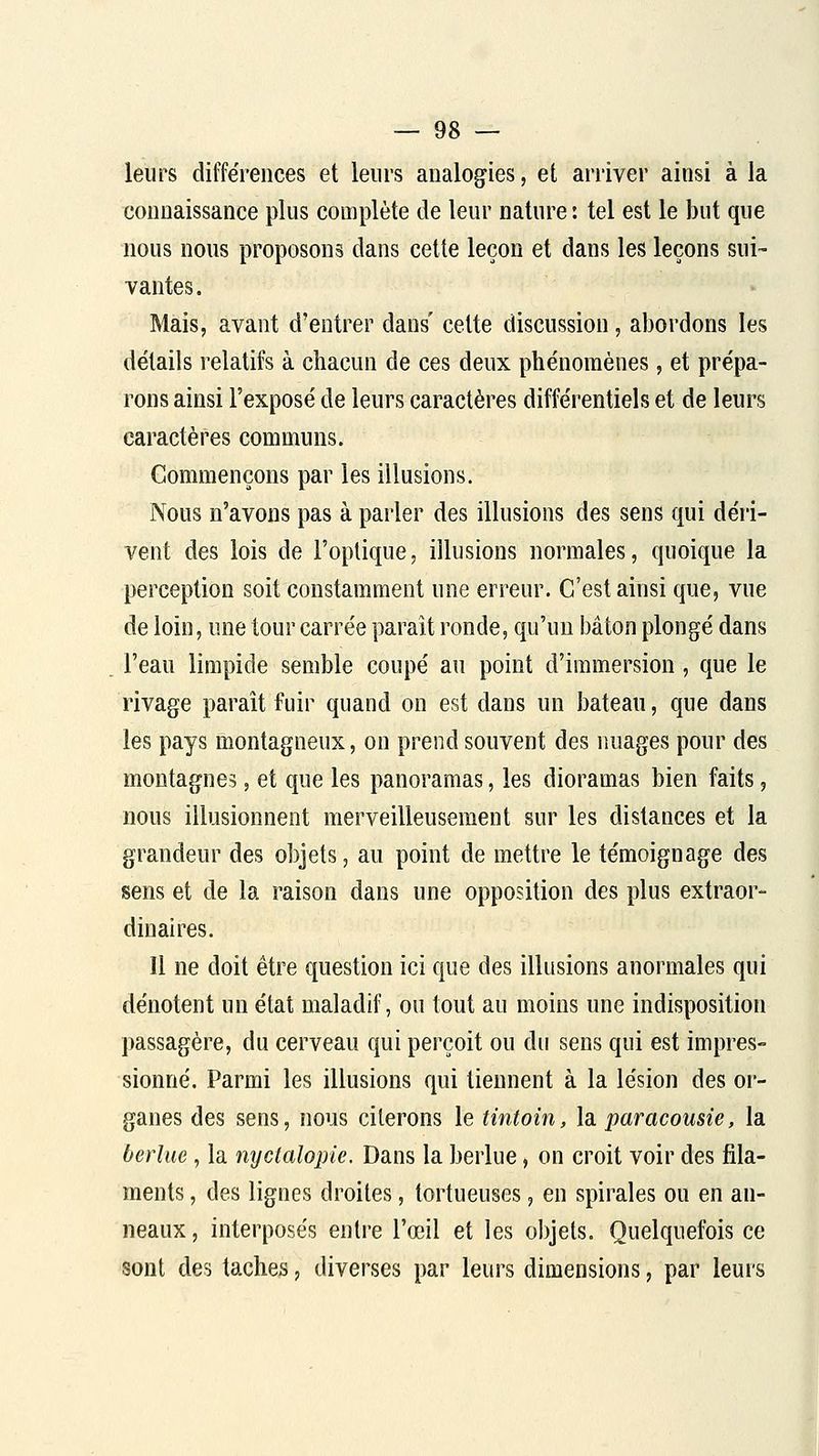 leurs différences et leurs analog^ies, et arriver ainsi à la connaissance plus complète de leur nature : tel est le but que nous nous proposons dans cette leçon et dans les leçons sui- vantes. Mais, avant d'entrer dans' cette discussion, abordons les détails relatifs à chacun de ces deux phénomènes, et prépa- rons ainsi l'exposé de leurs caractères différentiels et de leurs caractères communs. Commençons par les illusions. Nous n'avons pas à parler des illusions des sens qui déri- vent des lois de l'optique, illusions normales, quoique la perception soit constamment une erreur. C'est ainsi que, vue de loin, une tour carrée paraît ronde, qu'un bâton plongé dans l'eau limpide semble coupé au point d'immersion, que le rivage paraît fuir quand on est dans un bateau, que dans les pays montagneux, on prend souvent des nuages pour des montagnes, et que les panoramas, les dioramas bien faits, nous illusionnent merveilleusement sur les distances et la grandeur des objets, au point de mettre le témoignage des sens et de la raison dans une opposition des plus extraor- dinaires. Il ne doit être question ici que des illusions anormales qui dénotent un état maladif, ou tout au moins une indisposition passagère, du cerveau qui perçoit ou du sens qui est impres- sionné. Parmi les illusions qui tiennent à la lésion des or- ganes des sens, nous citerons le tintoin, la paracousie, la berlue, la nyclalopie. Dans la berlue, on croit voir des fila- ments , des lignes droites, tortueuses, en spirales ou en an- neaux, interposés entre l'œil et les objets. Quelquefois ce sont des taches, diverses par leurs dimensions, par leurs