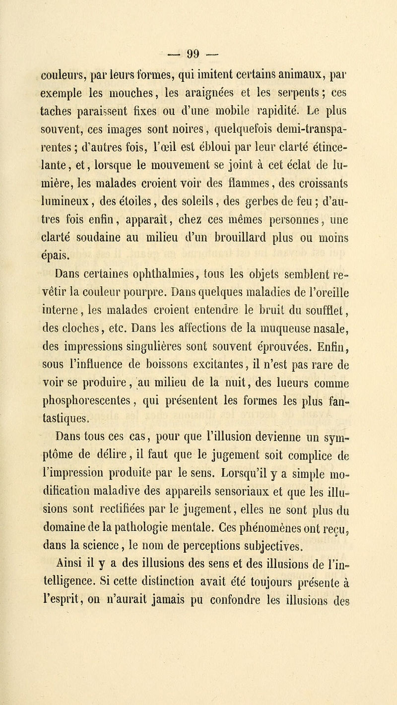 couleurs, par leurs formes, qui imitent certains animaux, par exemple les mouches, les araigne'es et les serpents; ces taches paraissent fixes ou d'une mobile rapidité. Le plus souvent, ces images sont noires, quelquefois demi-transpa- rentes ; d'autres fois, l'œil est ébloui par leur clarté étince- lante, et, lorsque le mouvement se joint à cet éclat de lu- mière, les malades croient voir des flammes, des croissants lumineux, des étoiles, des soleils, des gerbes de feu ; d'au- tres fois enfin, apparaît, chez ces mêmes personnes, une clarté soudaine au milieu d'un brouillard plus ou moins épais. Dans certaines ophthalmies, tous les objets semblent re- vêtir la couleur pourpre. Dans quelques maladies de l'oreille interne, les malades croient entendre le bruit du soufflet, des cloches, etc. Dans les affections de la muqueuse nasale, des impressions singulières sont souvent éprouvées. Enfin, sous l'influence de boissons excitantes, il n'est pas rare de voir se produire, au milieu de la nuit, des lueurs comme phosphorescentes, qui présentent les formes les plus fan- tastiques. Dans tous ces cas, pour que l'illusion devienne un sym- ptôme de délire, il faut que le jugement soit complice de l'impression produite par le sens. Lorsqu'il y a simple mo- dification maladive des appareils sensoriaux et que les illu- sions sont rectifiées par le jugement, elles ne sont plus du domaine de la pathologie mentale. Ces phénomènes ont reçu, dans la science, le nom de perceptions subjectives. Ainsi il y a des illusions des sens et des illusions de l'iu- telligence. Si cette distinction avait été toujours présente à l'esprit, on n'aurait jamais pu confondre les illusions des