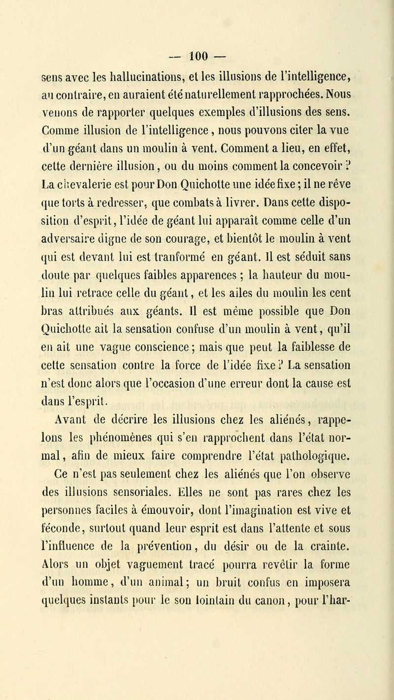 sens avec les hallucioalious, et les illusions de l'intelligence, an contraire, en auraient été naturellement rapprochées. Nous venons de rapporter quelques exemples d'illusions des sens. Comme illusion de l'intelligence, nous pouvons citer la vue d'un géant dans un moulin à vent. Comment a lieu, en effet, cette dernière illusion, ou du moins comment la concevoir ? La chevalerie est pour Don Quichotte une idée fixe ; il ne rêve que torts à redresser, que combats à livrer. Dans cette dispo- sition d'esprit, l'idée de géant lui apparaît comme celle d'un adversaire digne de son courage, et bientôt le moulin à vent qui est devant lui est tranformé en géant. 11 est séduit sans doute par quelques faibles apparences ; la hauteur du mou- lin lui retrace celle du géant, et les ailes du moulin les cent bras attribués aux géants. Il est même possible que Don Quichotte ait la sensation confuse d'un moulin à vent, qu'il en ait une vague conscience ; mais que peut la faiblesse de cette sensation contre la force de l'idée fixe ? La sensation n'est donc alors que l'occasion d'une erreur dont la cause est dans l'esprit. Avant de décrire les illusions chez les aliénés, rappe- lons les phénomènes qui s'en rapprochent dans l'état nor- mal, afin de mieux faire comprendre l'état pathologique. Ce n'est pas seulement chez les aliénés que l'on observe des illusions sensoriales. Elles ne sont pas rares chez les personnes faciles à émouvoir, dont l'imagination est vive et féconde, surtout quand leur esprit est dans l'attente et sous l'influence de la prévention, du désir ou de la crainte. Alors un objet vaguement tracé pourra revêtir la forme d'un homme, d'un animal; un bruit confus en imposera quelques instants pour le son lointain du canoji, pour l'Iiar-