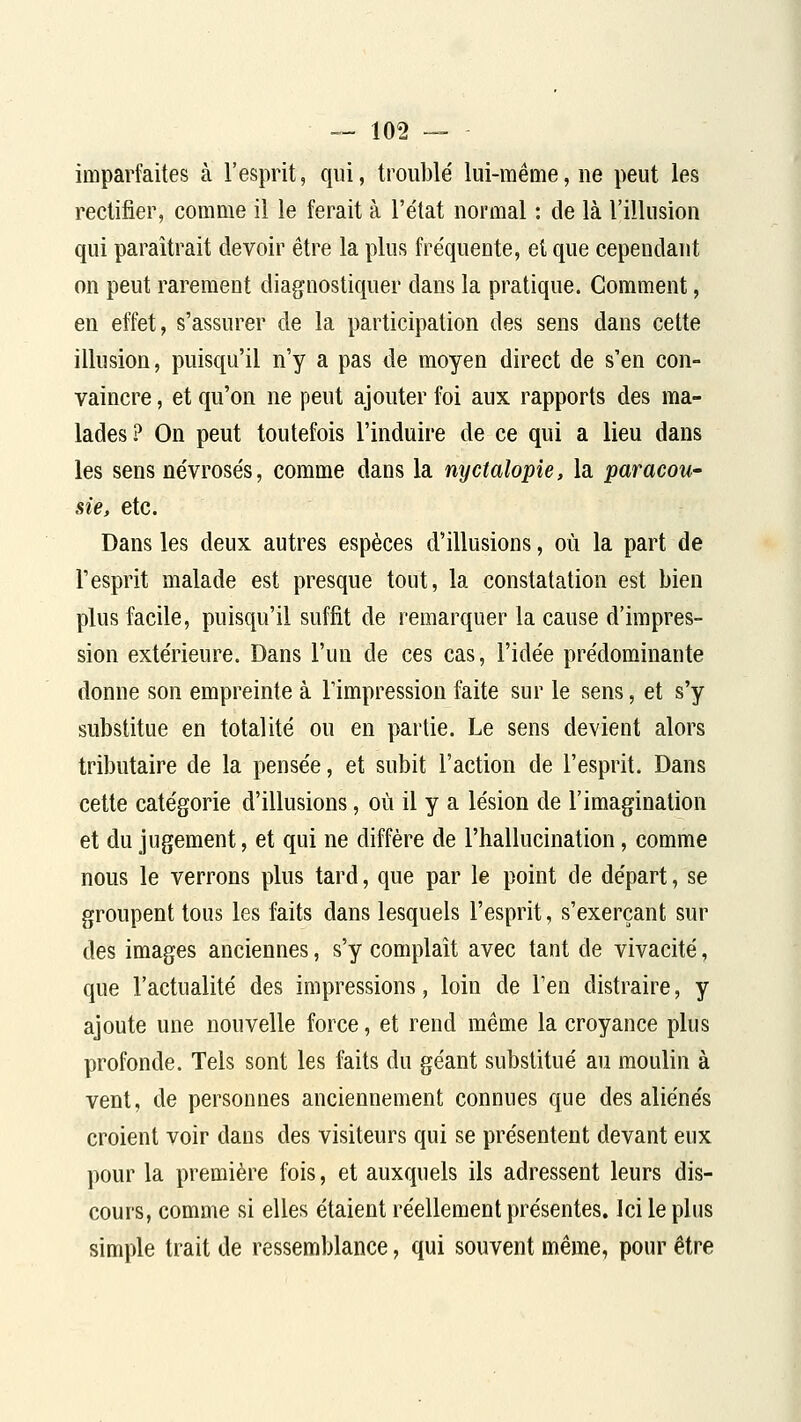 imparfaites à l'esprit, qui, troublé lui-même, ne peut les rectifier, comme il le ferait à l'état normal : de là l'illusion qui paraîtrait devoir être la plus fréquente, et que cependant on peut rarement diagnostiquer dans la pratique. Gomment, en effet, s'assurer de la participation des sens dans cette illusion, puisqu'il n'y a pas de moyen direct de s'en con- vaincre , et qu'on ne peut ajouter foi aux rapports des ma- lades? On peut toutefois l'induire de ce qui a lieu dans les sens névrosés, comme dans la nyctalopie, la paracou- sie, etc. Dans les deux autres espèces d'illusions, où la part de l'esprit malade est presque tout, la constatation est bien plus facile, puisqu'il suffit de remarquer la cause d'impres- sion extérieure. Dans l'un de ces cas, l'idée prédominante donne son empreinte à l'impression faite sur le sens, et s'y substitue en totalité ou en partie. Le sens devient alors tributaire de la pensée, et subit l'action de l'esprit. Dans cette catégorie d'illusions, où il y a lésion de l'imagination et du jugement, et qui ne diffère de l'hallucination, comme nous le verrons plus tard, que par le point de départ, se groupent tous les faits dans lesquels l'esprit, s'exerçant sur des images anciennes, s'y complaît avec tant de vivacité, que l'actualité des impressions, loin de l'en distraire, y ajoute une nouvelle force, et rend même la croyance plus profonde. Tels sont les faits du géant substitué au moulin à vent, de personnes anciennement connues que des aliénés croient voir dans des visiteurs qui se présentent devant eux pour la première fois, et auxquels ils adressent leurs dis- cours, comme si elles étaient réellement présentes. Ici le plus simple trait de ressemblance, qui souvent même, pour être