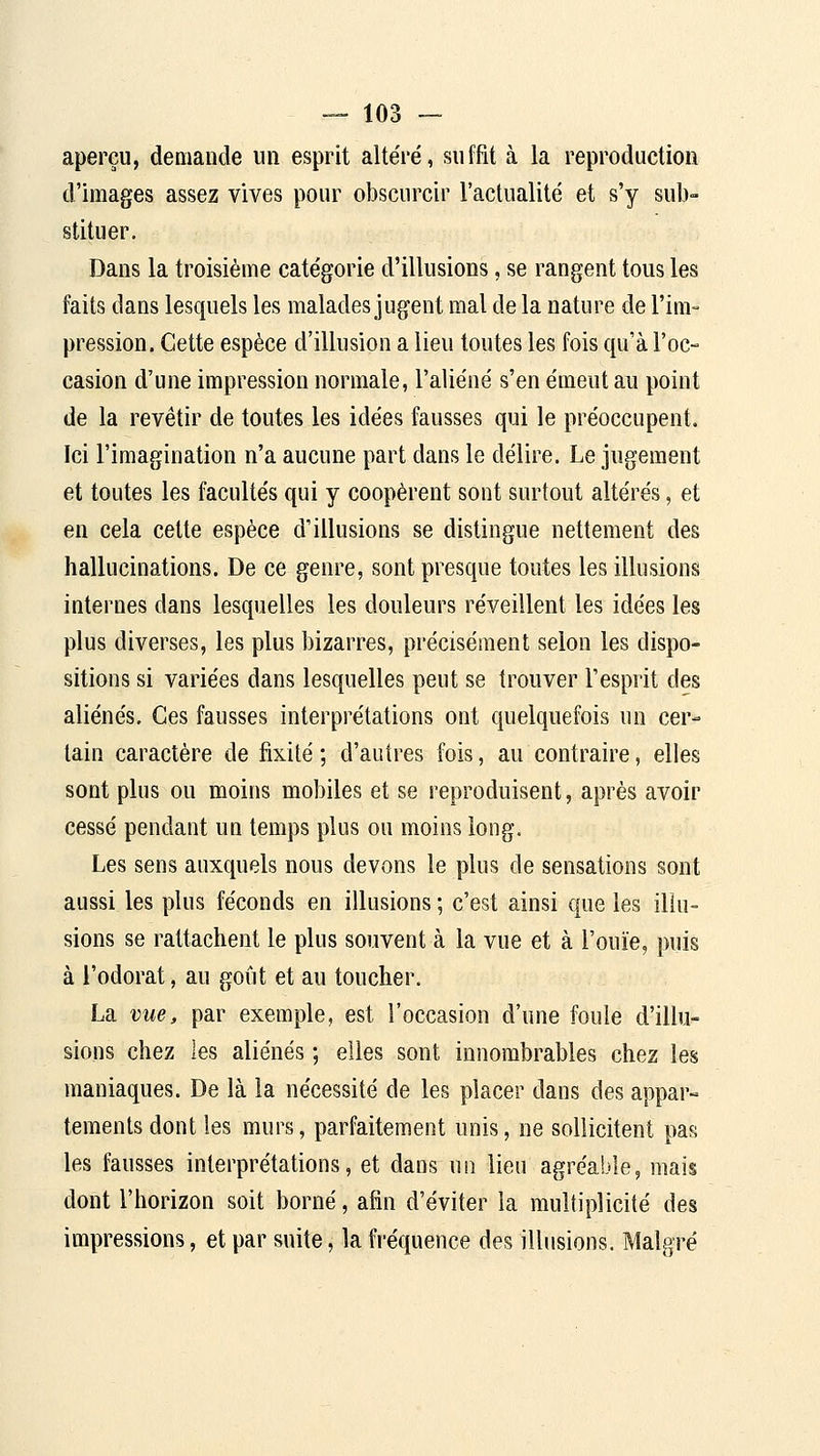 aperçu, demande un esprit altéré, suffit à la reproduction d'images assez vives pour obscurcir l'actualité et s'y sub- stituer. Dans la troisième catégorie d'illusions, se rangent tous les faits dans lesquels les malades jugent mal de la nature de l'im- pression. Cette espèce d'illusion a lieu toutes les fois qu'à l'oc- casion d'une impression normale, l'aliéné s'en émeut au point de la revêtir de toutes les idées fausses qui le préoccupent. Ici l'imagination n'a aucune part dans le délire. Le jugement et toutes les facultés qui y coopèrent sont surtout altérés, et en cela cette espèce d'illusions se distingue nettement des hallucinations. De ce genre, sont presque toutes les illusions internes dans lesquelles les douleurs réveillent les idées les plus diverses, les plus bizarres, précisément selon les dispo- sitions si variées dans lesquelles peut se trouver l'esprit des aliénés. Ces fausses interprétations ont quelquefois un cer- tain caractère de fixité ; d'autres fois, au contraire, elles sont plus ou moins mobiles et se reproduisent, après avoir cessé pendant un temps plus ou moins long. Les sens auxquels nous devons le plus de sensations sont aussi les plus féconds en illusions ; c'est ainsi que les illu- sions se rattachent le plus souvent à la vue et à l'ouïe, puis à l'odorat, au goût et au toucher. La vue, par exemple, est l'occasion d'une foule d'illu- sions chez les aliénés ; elles sont innombrables chez les maniaques. De là la nécessité de les placer dans des appar- tements dont les murs, parfaitement unis, ne sollicitent pas les fausses interprétations, et dans un lieu agréable, mais dont l'horizon soit borné, afin d'éviter la multiplicité des impressions, et par suite, la fréquence des illusions. Malgré