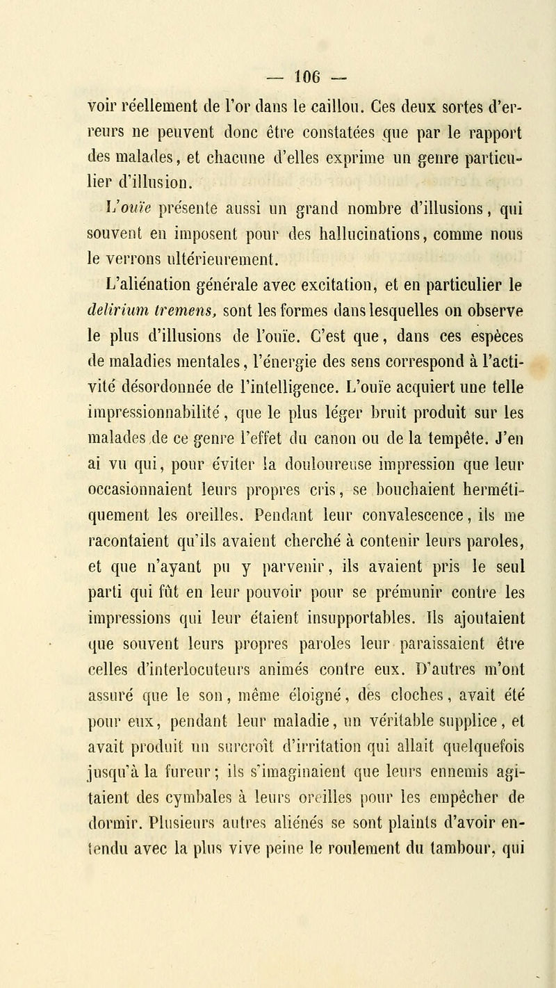 voir réellement de Tor dans le caillou. Ces deux sortes d'er- reurs ne peuvent donc être constatées que par le rapport des malades, et chacune d'elles exprime un genre particu- lier d'illusion. h'ouïe présente aussi un grand nombre d'illusions, qui souvent en imposent pour des hallucinations, comme nous le verrons ultérieurement. L'aliénation générale avec excitation, et en particulier le delîrium tremens, sont les formes dans lesquelles on observe le plus d'illusions de l'ouïe. C'est que, dans ces espèces de maladies mentales, l'énergie des sens correspond à l'acti- vité désordonnée de l'intelligence. L'ouïe acquiert une telle impressionnabilité, que le plus léger bruit produit sur les malades de ce genre l'effet du canon ou de la tempête. J'en ai vu qui, pour éviter ia douloureuse impression que leur occasionnaient leurs propres cris, se bouchaient herméti- quement les oreilles. Pendant leur convalescence, ils me racontaient qu'ils avaient cherché à contenir leurs paroles, et que n'ayant pu y parvenir, ils avaient pris le seul parti qui fût en leur pouvoir pour se prémunir contre les impressions qui leur étaient insupportables. Us ajoutaient que souvent leurs propres paroles leur paraissaient être celles d'interlocuteurs animés contre eux. D'autres m'ont assuré que le son, même éloigné, des cloches, avait été pour eux, pendant leur maladie, un véritable supplice, et avait produit un surcroît d'irritation qui allait quelquefois jusqu'à la fureur; ils s'imaginaient que leurs ennemis agi- taient des cymbales à leurs oreilles pour les empêcher de dormir. Plusieurs autres aliénés se sont plaints d'avoir en- tendu avec la plus vive peine le roulement du tambour, qui