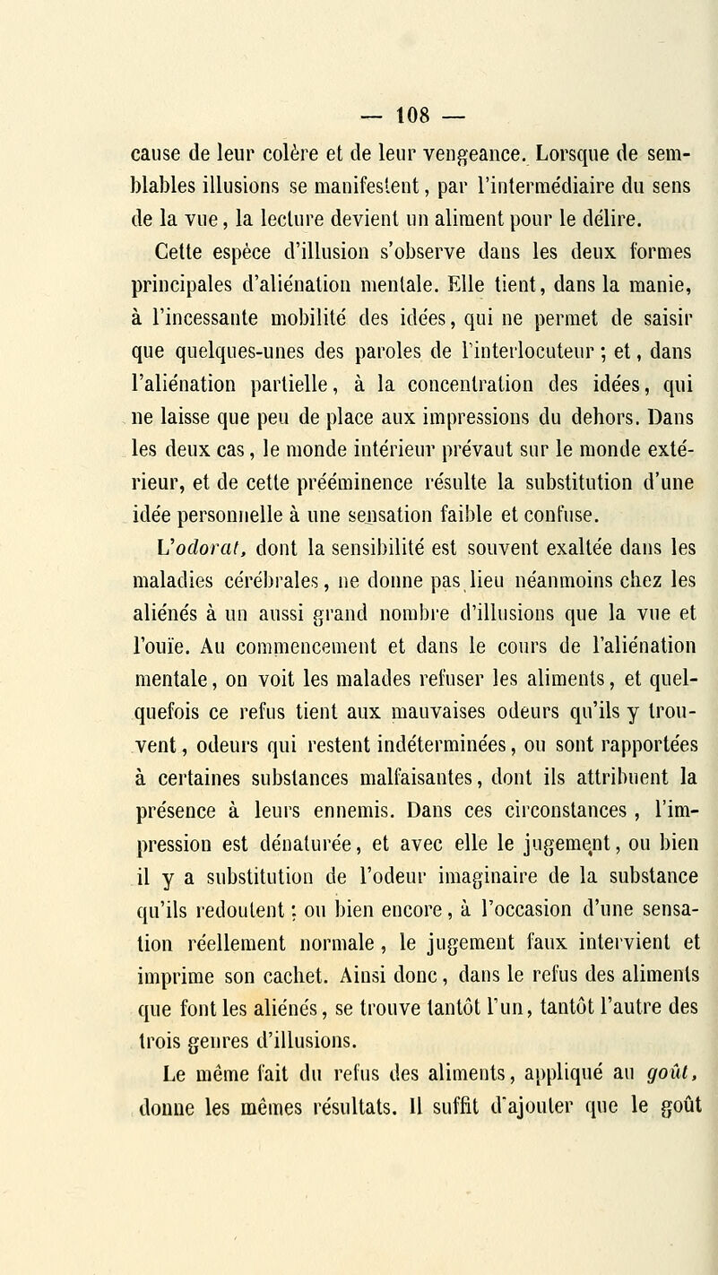 cause de leur colère et de leur vengeance. Lorsque de sem- blables illusions se manifestent, par l'intermédiaire du sens de la vue, la lecture devient un aliment pour le délire. Cette espèce d'illusion s'observe dans les deux formes principales d'aliénation mentale. Elle tient, dans la manie, à l'incessante mobilité des idées, qui ne permet de saisir que quelques-unes des paroles de Tinterlocuteur ; et, dans l'aliénation partielle, à la concentration des idées, qui ne laisse que peu de place aux impressions du dehors. Dans les deux cas, le monde intérieur prévaut sur le monde exté- rieur, et de cette prééminence résulte la substitution d'une idée personnelle à une sensation faible et confuse. Vodorat, dont la sensibilité est souvent exaltée dans les maladies cérébrales, ne donne pas lieu néanmoins chez les aliénés à un aussi grand nombi'e d'illusions que la vue et l'ouïe. Au commencement et dans le cours de l'aliénation mentale, on voit les malades refuser les aliments, et quel- quefois ce refus tient aux mauvaises odeurs qu'ils y trou- vent , odeurs qui restent indéterminées, ou sont rapportées à certaines substances malfaisantes, dont ils attribuent la présence à leurs ennemis. Dans ces circonstances, l'im- pression est dénaturée, et avec elle le jugement, ou bien il y a substitution de l'odeur imaginaire de la substance qu'ils redoutent ; ou bien encore, à l'occasion d'une sensa- tion réellement normale, le jugement faux intervient et imprime son cachet. Ainsi donc, dans le refus des aliments que font les aliénés, se trouve tantôt l'un, tantôt l'autre des trois genres d'illusions. Le même fait du refus des aliments, appliqué au goût, donne les mêmes résultats, U suffit d'ajouter que le goût