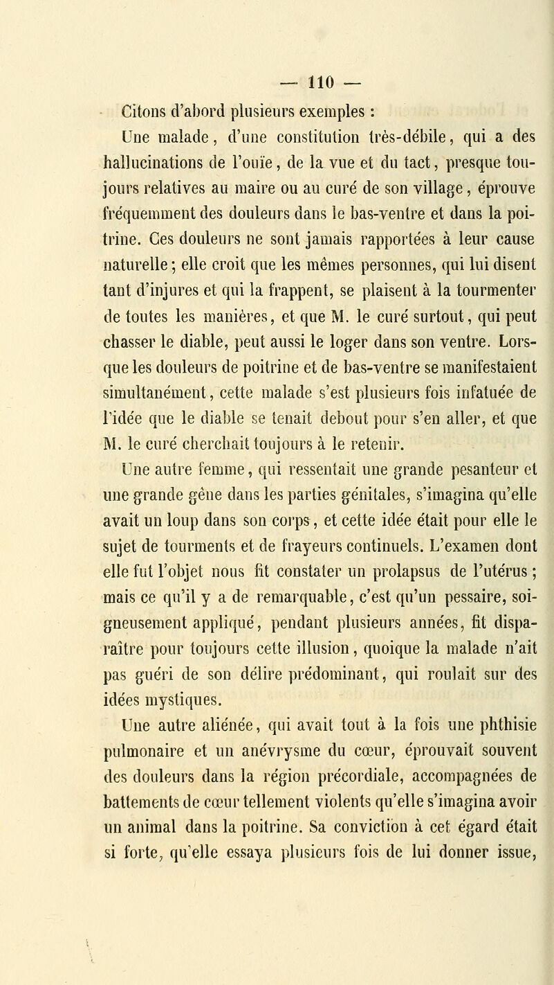 Citons d'abord plusieurs exemples : Une malade, d'une constitution très-débile, qui a des hallucinations de l'ouïe, de la vue et du tact, presque tou- jours relatives au maire ou au curé de son village, éprouve fréquemment des douleurs dans le bas-ventre et dans la poi- trine. Ces douleurs ne sont jamais rappoi'tées à leur cause naturelle ; elle croit que les mêmes personnes, qui lui disent tant d'injures et qui la frappent, se plaisent à la tourmenter de toutes les manières, et que M. le curé surtout, qui peut chasser le diable, peut aussi le loger dans son ventre. Lors- que les douleurs de poitrine et de bas-ventre se manifestaient simultanément, cette malade s'est plusieurs fois infatuée de ridée que le diable se tenait debout pour s'en aller, et que M. le curé cherchait toujours à le retenir. Une autre femme, qui ressentait une grande pesanteur et une grande gêne dans les parties génitales, s'imagina qu'elle avait un loup dans son corps, et cette idée était pour elle le sujet de tourments et de frayeurs continuels. L'examen dont elle fut l'objet nous fit constater un prolapsus de l'utérus ; mais ce qu'il y a de remarquable, c'est qu'un pessaire, soi- gneusement appliqué, pendant plusieurs années, fit dispa- raître pour toujours cette illusion, quoique la malade n'ait pas guéri de son délire prédominant, qui roulait sur des idées mystiques. Une autre aliénée, qui avait tout à la fois une phthisie pulmonaire et un anévrysme du cœur, éprouvait souvent des douleurs dans la région précordiale, accompagnées de battements de cœur tellement violents qu'elle s'imagina avoir un animal dans la poitrine. Sa conviction à cet égard était si forte, qu'elle essaya plusieurs fois de lui donner issue,