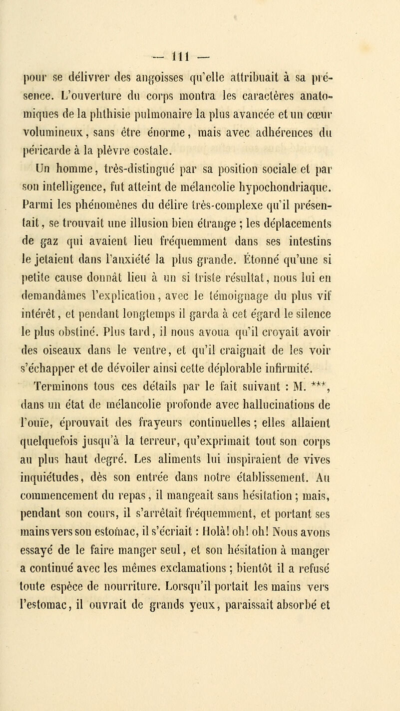 pour se délivrer des angoisses qu'elle attribuait à sa pré- sence. L'ouverture du corps montra les caractères anato- miqiies de la plithisie pulmonaire la plus avancée et un cœur volumineux, sans être énorme, mais avec adhérences du péricarde à la plèvre costale. Un homme, très-distingué par sa position sociale et par son intelligence, fut atteint de mélancolie hypochondriaque. Parmi les phénomènes du délire très-complexe qu'il présen- tait , se trouvait une illusion bien étrange ; les déplacements de gaz qui avaient lieu fréquemment dans ses intestins le jetaient dans l'anxiété la plus grande. Étonné qu'une si |)etite cause donnât lieu à un si triste résultat, nous lui en demandâmes l'explication, avec le témoignage du plus vif intérêt, et pendant longtemps il garda à cet égard le silence le plus obstiné. Plus tard, il nous avoua qu'il croyait avoir des oiseaux dans le ventre, et qu'il craignait de les voir s'échapper et de dévoiler ainsi cette déplorable infirmité. Terminons tous ces détails par le fait suivant : M. ***, dans un état de mélancolie profonde avec hallucinations de l'ouïe, éprouvait des frayeurs continuelles ; elles allaient quelquefois jusqu'à la terreur, qu'exprimait tout son corps au plus haut degré. Les aliments lui inspiraient de vives inquiétudes, dès son entrée dans notre établissement. Au commencement du repas, il mangeait sans hésitation ; mais, pendant son cours, il s'arrêtait fréquemment, et portant ses mains vers son estomac, il s'écriait : Holà! oh! oh! Nous avons essayé de le faire manger seul, et son hésitation à manger a continué avec les mêmes exclamations ; bientôt il a refusé toute espèce de nourriture. Lorsqu'il portait les mains vers l'estomac, il ouvrait de grands yeux, paraissait absorbé et