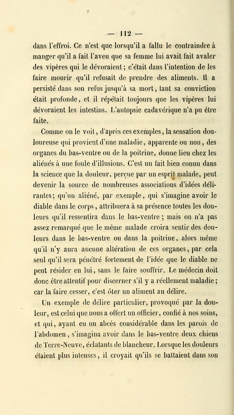 dans l'effroi. Ce n'est que lorsqu'il a fallu le contraindre à manger qu'il a fait l'aveu que sa femme lui avait fait avaler des vipères qui le dévoraient ; c'était dans l'intention de les faire mourir qu'il refusait de prendre des aliments. Il a persisté dans son refus jusqu'à sa mort, tant sa conviction était profonde, et il répétait toujours que les vipères lui dévoraient les intestins. L'autopsie cadavérique n'a pu être faite. Comme on le voit, d'après ces exemples, la sensation dou- loureuse qui provient d'une maladie, apparente ou non, des organes du bas-ventre ou de la poitrine, donne lieu chez les aliénés à une foule d'illusions. C'est un fait bien connu dans la science que la douleur, perçue par un esprit malade, peut devenir la source de nombreuses associations d'idées déli- rantes; qu'un aliéné, par exemple, qui s'imagine avoir le diable dans le corps, attribuera à sa présence toutes les dou- leurs qu'il ressentira dans le bas-ventre ; mais on n'a pas assez remarqué que le même malade croira sentir des dou- leurs dans le bas-ventre ou dans la poitrine, alors même qu'il n'y aura aucune altération de ces organes, par cela seul qu'il sera pénétré fortement de l'idée que le diable ne peut résider en lui, sans le faire souffrir. Le médecin doit donc être attentif pour discerner s'il y a réellement maladie ; car la faire cesser, c'est ôter un aliment au délire. Un exemple de délire particulier, provoqué par la dou- leur, est celui que nous a offert un officier, confié à nos soins, et qui, ayant eu un abcès considérable dans les parois de l'abdomen, s'imagina avoir dans le bas-ventre deux chiens de Tci're-Neuve, éclatants de blancheur. Lorsque les douleurs étaient plus intenses, il croyait qu'ils se battaient dans son