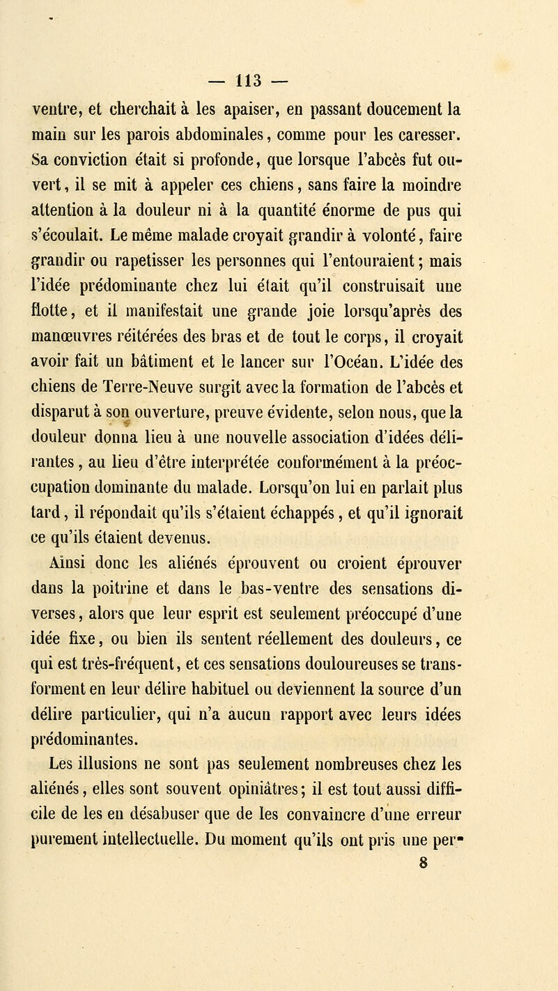 ventre, et cherchait à les apaiser, en passant doucement la main sur les parois abdominales, comme pour les caresser. Sa conviction e'tait si profonde, que lorsque l'abcès fut ou- vert , il se mit à appeler ces chiens, sans faire la moindre attention à la douleur ni à la quantité énorme de pus qui s'écoulait. Le même malade croyait grandir à volonté, faire grandir ou rapetisser les personnes qui l'entouraient ; mais l'idée prédominante chez lui était qu'il construisait une flotte, et il manifestait une grande joie lorsqu'après des manœuvres réitérées des bras et de tout le corps, il croyait avoir fait un bâtiment et le lancer sur l'Océan. L'idée des chiens de Terre-Neuve surgit avec la formation de l'abcès et disparut à son ouverture, preuve évidente, selon nous, que la douleur donna lieu à une nouvelle association d'idées déli- rantes , au lieu d'être interprétée conformément à la préoc- cupation dominante du malade. Lorsqu'on lui en parlait plus tard, il répondait qu'ils s'étaient échappés, et qu'il ignorait ce qu'ils étaient devenus. Ainsi donc les aliénés éprouvent ou croient éprouver dans la poitrine et dans le bas-ventre des sensations di- verses, alors que leur esprit est seulement préoccupé d'une idée fixe, ou bien ils sentent réellement des douleurs, ce qui est très-fréquent, et ces sensations douloureuses se trans- forment en leur délire habituel ou deviennent la source d'un délire particulier, qui n'a aucun rapport avec leurs idées prédominantes. Les illusions ne sont pas seulement nombreuses chez les aliénés, elles sont souvent opiniâtres ; il est tout aussi diffi- cile de les en désabuser que de les convaincre d'une erreur purement intellectuelle. Du moment qu'ils ont pris une per- 8