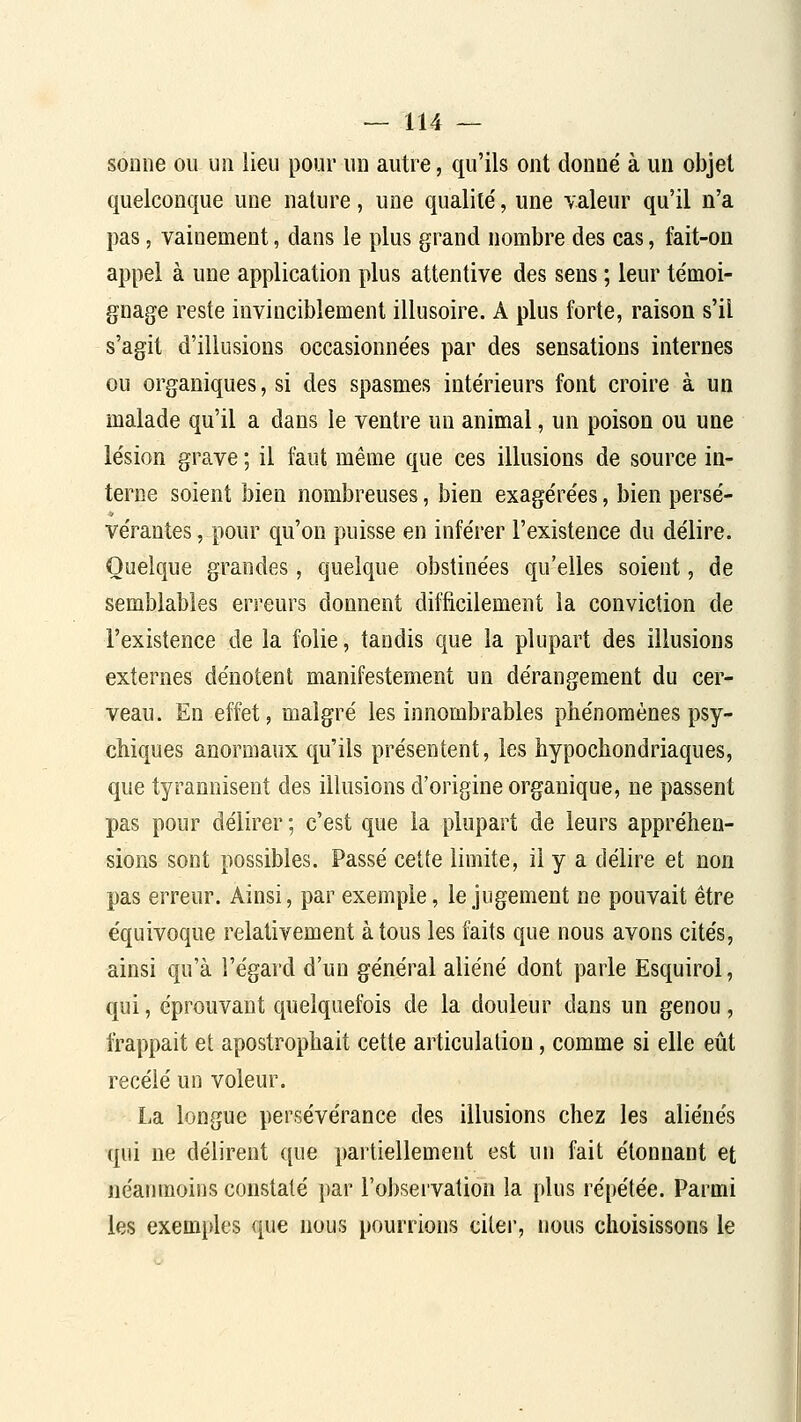 sonne ou un lieu pour un autre, qu'ils ont donné à un objet quelconque une nature, une qualité, une valeur qu'il n'a pas, vainement, dans le plus grand nombre des cas, fait-on appel à une application plus attentive des sens ; leur témoi- gnage reste invinciblement illusoire. A plus forte, raison s'il s'agit d'illusions occasionnées par des sensations internes ou organiques, si des spasmes intérieurs font croire à un malade qu'il a dans le ventre un animal, un poison ou une lésion grave ; il faut même que ces illusions de source in- terne soient bien nombreuses, bien exagérées, bien persé- vérantes , pour qu'on puisse en inférer l'existence du délire. Quelque grandes, quelque obstinées qu'elles soient, de semblables erreurs donnent difficilement la conviction de l'existence de la folie, tandis que la plupart des illusions externes dénotent manifestement un dérangement du cer- veau. En effet, malgré les innombrables phénomènes psy- chiques anormaux qu'ils présentent, les hypochondriaques, que tyrannisent des illusions d'origine organique, ne passent pas pour délirer ; c'est que la plupart de leurs appréhen- sions sont possibles. Passé cette limite, il y a délire et non pas erreur. Ainsi, par exemple, le jugement ne pouvait être équivoque relativement à tous les faits que nous avons cités, ainsi qu'à l'égard d'un général aliéné dont parle Esquirol, qui, éprouvant quelquefois de la douleur dans un genou, frappait et apostrophait cette articulation, comme si elle eût recelé un voleur. La longue persévérance des illusions chez les aliénés qui ne délirent que partiellement est un fait étonnant et néanmoins constaté par rol)sei'vation la plus répétée. Parmi les exemples que nous pourrions citei', nous choisissons le