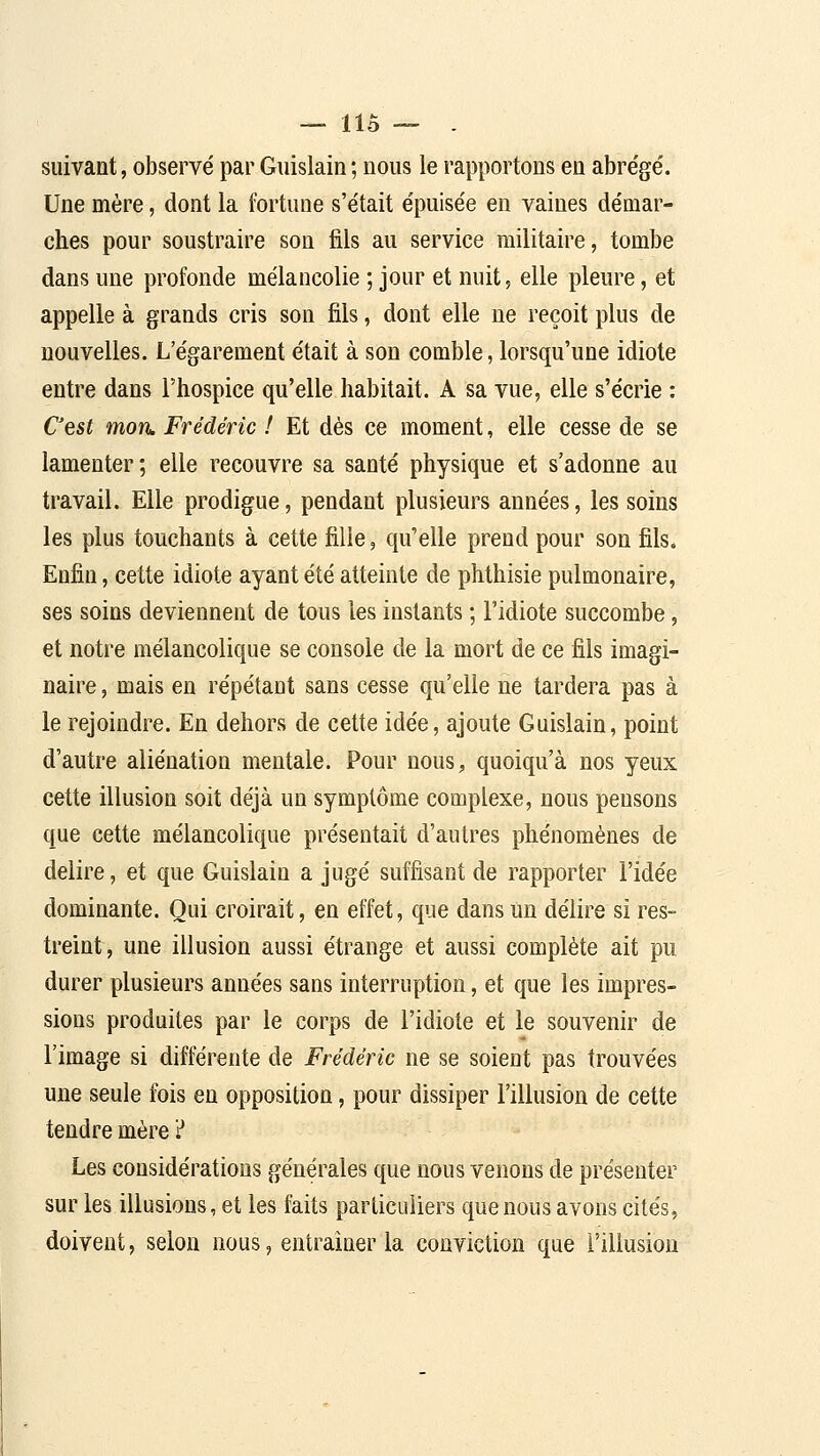 — lis — . suivant, observé par Guislain ; nous le rapportons en abrège'. Une mère, dont la fortune s'e'tait e'puise'e en vaines de'mar- ches pour soustraire sou fils au service militaire, tombe dans une profonde mélancolie ; jour et nuit, elle pleure, et appelle à grands cris son fils, dont elle ne reçoit plus de nouvelles. L'égarement était à sou comble, lorsqu'une idiote entre dans l'hospice qu'elle habitait. A sa vue, elle s'écrie : C'est mon. Frédéric ! Et dès ce moment, elle cesse de se lamenter ; elle recouvre sa santé physique et s'adonne au travail. Elle prodigue, pendant plusieurs années, les soins les plus touchants à cette fille, qu'elle prend pour son fils. Enfin, cette idiote ayant été atteinte de phthisie pulmonaire, ses soins deviennent de tous les instants ; l'idiote succombe, et notre mélancolique se console de la mort de ce fils imagi- naire , mais en répétant sans cesse qu'elle ne tardera pas à le rejoindre. En dehors de cette idée, ajoute Guislain, point d'autre aliénation mentale. Pour nous, quoiqu'à nos yeux cette illusion soit déjà un symptôme complexe, nous pensons que cette mélancolique présentait d'autres phénomènes de délire, et que Guislain a jugé suffisant de rapporter l'idée dominante. Qui croirait, en effet, que dans un délire si res- treint, une illusion aussi étrange et aussi complète ait pu durer plusieurs années sans interruption, et que les impres- sions produites par le corps de l'idiote et le souvenir de l'image si différente de Frédéric ne se soient pas trouvées une seule fois en opposition, pour dissiper l'illusion de cette tendre mère ? Les considérations générales que nous venons de présenter sur les illusions, et les faits particuliers que nous avons cités, doivent, selon nous, entraîner la conviction que l'illusion