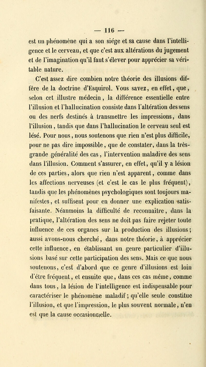 est un pliéQomène qui a son siège et sa cause dans l'intelli- gence et le cerveau, et que c'est aux altérations du jugement et de l'imagination qu'il faut s'élever pour apprécier sa véri- table nature. C'est assez dire combien notre théorie des illusions dif- fère de la doctrine d'Esquirol. Vous savez, en effet, que, selon cet illustre médecin, la différence essentielle entre l'illusion et l'hallucination consiste dans l'altération des sens ou des nerfs destinés à transmettre les impressions, dans l'illusion, tandis que dans l'hallucination le cerveau seul est lésé. Pour nous, nous soutenons que rien n'est plus difficile, pour ne pas dire impossible, que de constater, dans la très- grande généralité des cas, l'intervention maladive des sens dans l'illusion. Comment s'assurer, en effet, qu'il y a lésion de ces parties, alors que rien n'est apparent, comme dans les affections nerveuses (et c'est le cas le plus fréquent), tandis que les phénomènes psychologiques sont toujours ma- nifestes , et suffisent pour en donner une explication satis- faisante. Néanmoins la difficulté de reconnaître, dans la pratique, l'altération des sens ne doit pas faire rejeter toute influence de ces organes sur la production des illusions; aussi avons-nous cherché, dans notre théorie, à apprécier cette influence, en établissant un genre particulier d'illu- sions basé sur cette participation des sens. Mais ce que nous soutenons, c'est d'abord que ce genre d'illusions est loin d'être fréquent, et ensuite que, dans ces cas même, comme dans tous, la lésion de l'intelligence est indispensable pour caractéiiser le phénomène maladif ; qu'elle seule constitue l'illusion, et que l'impression, le plus souvent normale, n'en est que la cause occasionnelle.