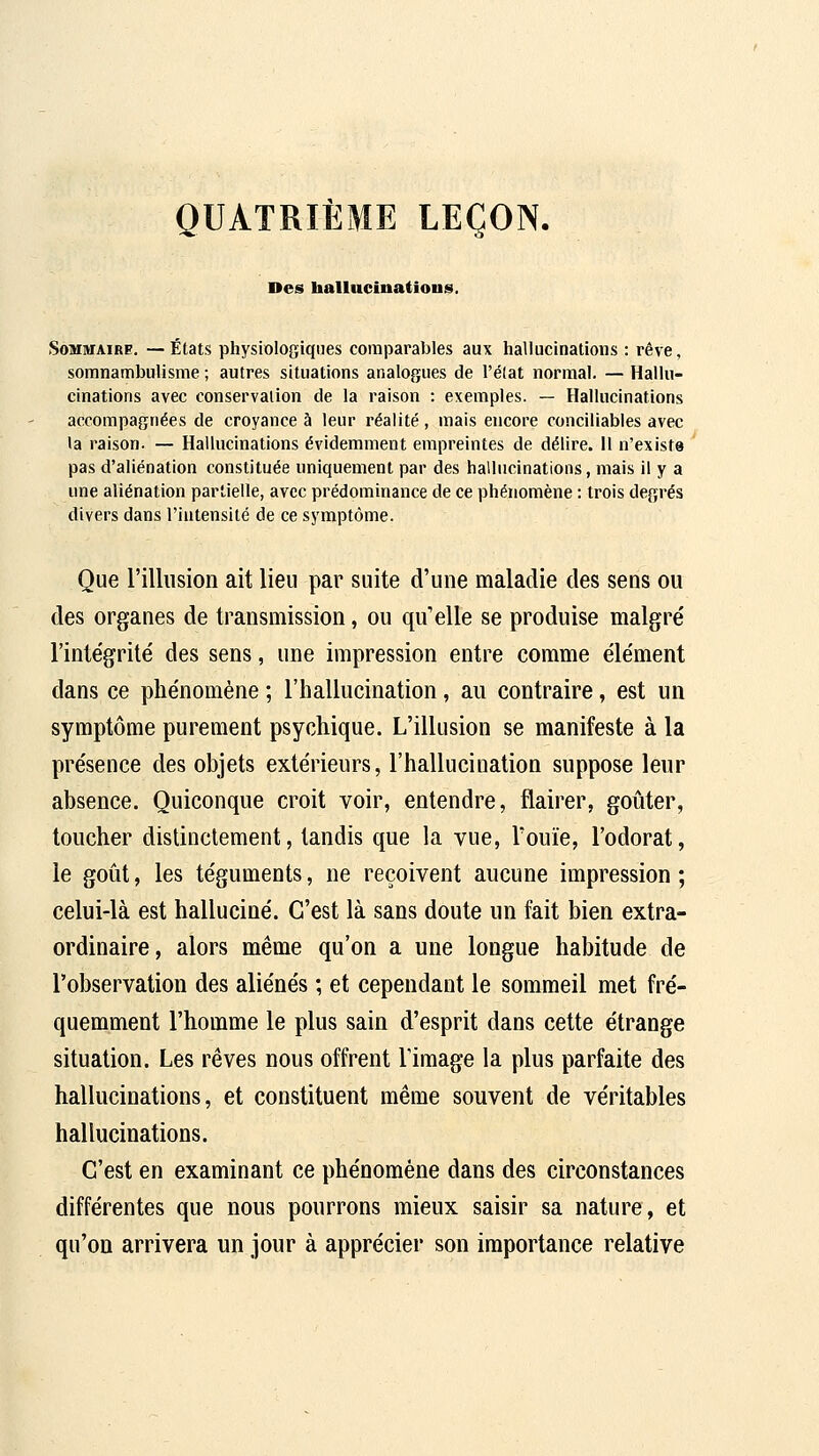 QUATRIÈME LEÇON. Des balluciuatious, SoMiuAiRe. —États physiologiques comparables aux hallucinations : rêve, somnambulisme ; autres situations analogues de l'élat normal. — Hallu- cinations avec conservation de la raison : exemples. — Hallucinations accompagnées de croyance à leur réalité, mais encore conciliables avec la raison. — Hallucinations évidemment empreintes de délire. 11 n'existe pas d'aliénation constituée uniquement par des hallucinations, mais il y a une aliénation partielle, avec prédominance de ce phénomène : trois degrés divers dans l'intensité de ce symptôme. Que rillusion ait lieu par suite d'une maladie des sens ou des organes de transmission, ou qu'elle se produise malgré l'intégrité des sens, une impression entre comme élément dans ce phénomène ; l'hallucination, an contraire, est un symptôme purement psychique. L'illusion se manifeste à la présence des objets extérieurs, l'hallucination suppose leur absence. Quiconque croit voir, entendre, flairer, goûter, toucher distinctement, tandis que la vue, l'ouïe, l'odorat, le goût, les téguments, ne reçoivent aucune impression ; celui-là est halluciné. C'est là sans doute un fait bien extra- ordinaire, alors même qu'on a une longue habitude de l'observation des aliénés ; et cependant le sommeil met fré- quemment l'homme le plus sain d'esprit dans cette étrange situation. Les rêves nous offrent l'image la plus parfaite des hallucinations, et constituent même souvent de véritables hallucinations. C'est en examinant ce phénomène dans des circonstances différentes que nous pourrons mieux saisir sa nature, et qu'on arrivera un jour à apprécier son importance relative