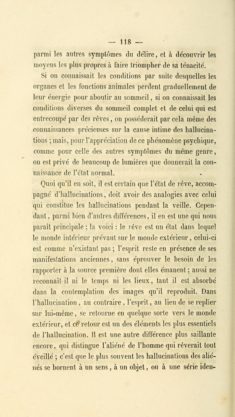parmi les antres symptômes du délire, et à de'convrir les moyens les plus propres à faire triompher de sa te'nacite'. Si on connaissait les conditions par suite desquelles les organes et les fonctions animales perdent graduellement de leur e'nergie pour aboutir au sommeil, si on connaissait les conditions diverses du sommeil complet et de celui qui est entrecoupe' par des rêves, on posse'derait par cela même des connaissances pre'cieuses sur la cause intime des hallucina- tions ; mais, pour Fappre'ciation de ce phe'nomène psychique, comme pour celle des autres symptômes du même genre, on est privé de beaucoup de lumières que donnerait la con- naissance de l'état normal. Quoi qu'il en soit, il est certain que l'état de rêve, accom- pagné d'hallucinations, doit avoir des analogies avec celui qui constitue les hallucinations pendant la veille. Cepen- dant , parmi bien d'autres différences, il en est une qui nous paraît principale ; la voici : le rêve est un état dans lequel est comme n'existant pas ; l'esprit reste en présence de ses manifestations anciennes, sans éprouver le besoin de les rapporter à la source première dont elles émanent ; aussi ne reconnaît-il ni le temps ni les lieux, tant il est absorbé dans la contemplation des images qu'il reproduit. Dans l'hallucination, au contraire, l'esprit, au lieu de se replier sur lui-même, se retourne en quelque sorte vers le monde extérieur, et c^ retour est un des éléments les plus essentiels de l'hallucination. H est une autre différence plus saillante encore, qui distingue l'aliéné de l'homme qui rêverait tout éveillé ; c'est que le plus souvent les hallucinations des alié- nés se bornent à un sens, à un objet, ou à une série iden-