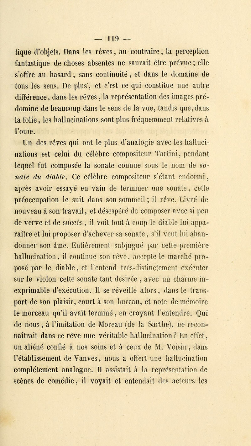 tique d'objets. Dans les rêves, au contraire, la perception fantastique de choses absentes ne saurait être prévue ; elle s'offre au hasard, sans continuité, et dans le domaine de tous les sens. De plus', et c'est ce qui constitue une autre différence, dans les rêves, la représentation des images pré- domine de beaucoup dans le sens de la vue, tandis que, dans la folie, les hallucinations sont plus fréquemment relatives à l'ouïe. Un des rêves qui ont le plus d'analogie avec les halluci- nations est celui du célèbre compositeur Tartini, pendant lequel fut composée la sonate connue sous le nom de so- nate du diable. Ce célèbre compositeur s'étant endormi, après avoir essayé en vain de terminer une sonate, celte préoccupation le suit dans son sommeil ; il rêve. Livré de nouveau à son travail, et désespéré de composer avec si peu de verve et de succès, il voit tout à coup le diable lui appa- raître et lui proposer d'achever sa sonate, s'il veut lui aban- donner son âme. Entièrement subjugué par cette première hallucination, il continue son rêve, accepte le marché pro- posé par le diable, et l'entend très-distinctement exécuter sur le violon cette sonate tant désirée , avec un charme in- exprimable d'exécution. Il se réveille alors, dans le trans- port de son plaisir, court à son bureau, et note de mémoire le morceau qu'il avait terminé, en croyant l'entendre. Oui de nous, à l'imitation de Moreau (de la Sarthe), ne recon- naîtrait dans ce rêve une véritable hallucination? En effet, un aliéné confié à nos soins et à ceux de M. Voisin, dans l'établissement de Vanves, nous a offert une hallucination complètement analogue. Il assistait à la représentation de scènes de comédie, il voyait et entendait des acteurs les