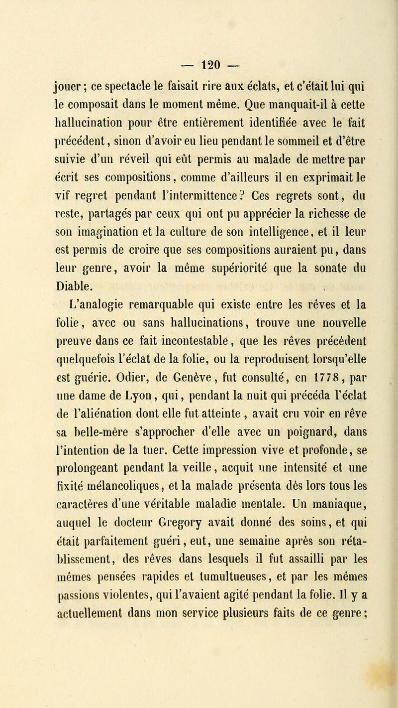 jouer ; ce spectacle le faisait rire aux e'clats, et c'était lui qui le composait dans le moment même. Que manquait-il à celte hallucination pour être entièrement identifie'e avec le fait préce'dent, sinon d'avoir eu lieu pendant le sommeil et d'être suivie d'un réveil qui eût permis au malade de mettre par écrit ses compositions, comme d'ailleurs il en exprimait le vif regret pendant l'intermittence? Ces regrets sont, du reste, partagés par ceux qui ont pu apprécier la richesse de son imagination et la culture de son intelligence, et il leur est permis de croire que ses compositions auraient pu, dans leur genre, avoir la même supériorité que la sonate du Diable. L'analogie remarquable qui existe entre les rêves et la folie, avec ou sans hallucinations, trouve une nouvelle preuve dans ce fait incontestable, que les rêves précédent quelquefois l'éclat de la folie, ou la reproduisent lorsqu'elle est guérie. Odier, de Genève, fut consulté, en 1778, par une dame de Lyon, qui, pendant la nuit qui précéda l'éclat de l'aliénation dont elle fut atteinte , avait cru voir en rêve sa belle-mère s'approcher d'elle avec un poignard, dans l'intention de la tuer. Cette impression vive et profonde, se prolongeant pendant la veille, acquit une intensité et une fixité mélancoliques, et la malade présenta dès lors tous les caractères d'une véritable maladie mentale. Un maniaque, auquel le docteur Gregory avait donné des soins, et qui était parfaitement guéri, eut, une semaine après son réta- blissement, des rêves dans lesquels il fut assailli par les mêmes pensées rapides et tumultueuses, et par les mêmes passions violentes, qui l'avaient agité pendant la folie. Il y a actuellement dans mon service plusieurs faits de ce genre ;