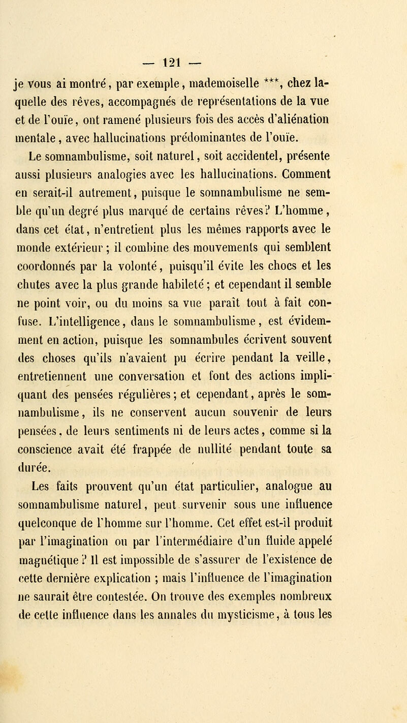 je vous ai montré, par exemple, mademoiselle ***, chez la- quelle des rêves, accompagnés de représentations de la vue et de Touïe, ont ramené plusieurs fois des accès d'aliénation mentale, avec hallucinations prédominantes de l'ouïe. Le somnambulisme, soit naturel, soit accidentel, présente aussi plusieurs analogies avec les hallucinations. Comment en serait-il autrement, puisque le somnambulisme ne sem- ble qu'un degré plus marqué de certains rêves? L'homme, dans cet état, n'entretient plus les mêmes rapports avec le monde extérieur ; il combine des mouvements qui semblent coordonnés par la volonté, puisqu'il évite les chocs et les chutes avec la plus grande habileté ; et cependant il semble ne point voir, ou du moins sa vue paraît tout à fait con- fuse. L'intelligence, dans le somnambulisme , est évidem- ment en action, puisque les somnambules écrivent souvent des choses qu'ils n'avaient pu écrire pendant la veille, entretiennent une conversation et font des actions impli- quant des pensées régulières ; et cependant, après le som- nambulisme, ils ne conservent aucun souvenir de leurs pensées, de leurs sentiments ni de leurs actes, comme si la conscience avait été frappée de nullité pendant toute sa durée. Les faits prouvent qu'un état particulier, analogue au somnambulisme naturel, peut survenir sous une influence quelconque de l'homme sur l'homme. Cet effet est-il produit par l'imagination ou par l'intermédiaire d'un fluide appelé magnétique ? Il est impossible de s'assurer de l'existence de cette dernière explication ; mais l'influence de l'imagination ne saurait être contestée. On trouve des exemples nombreux de celte influence dans les annales du mysticisme, à tous les