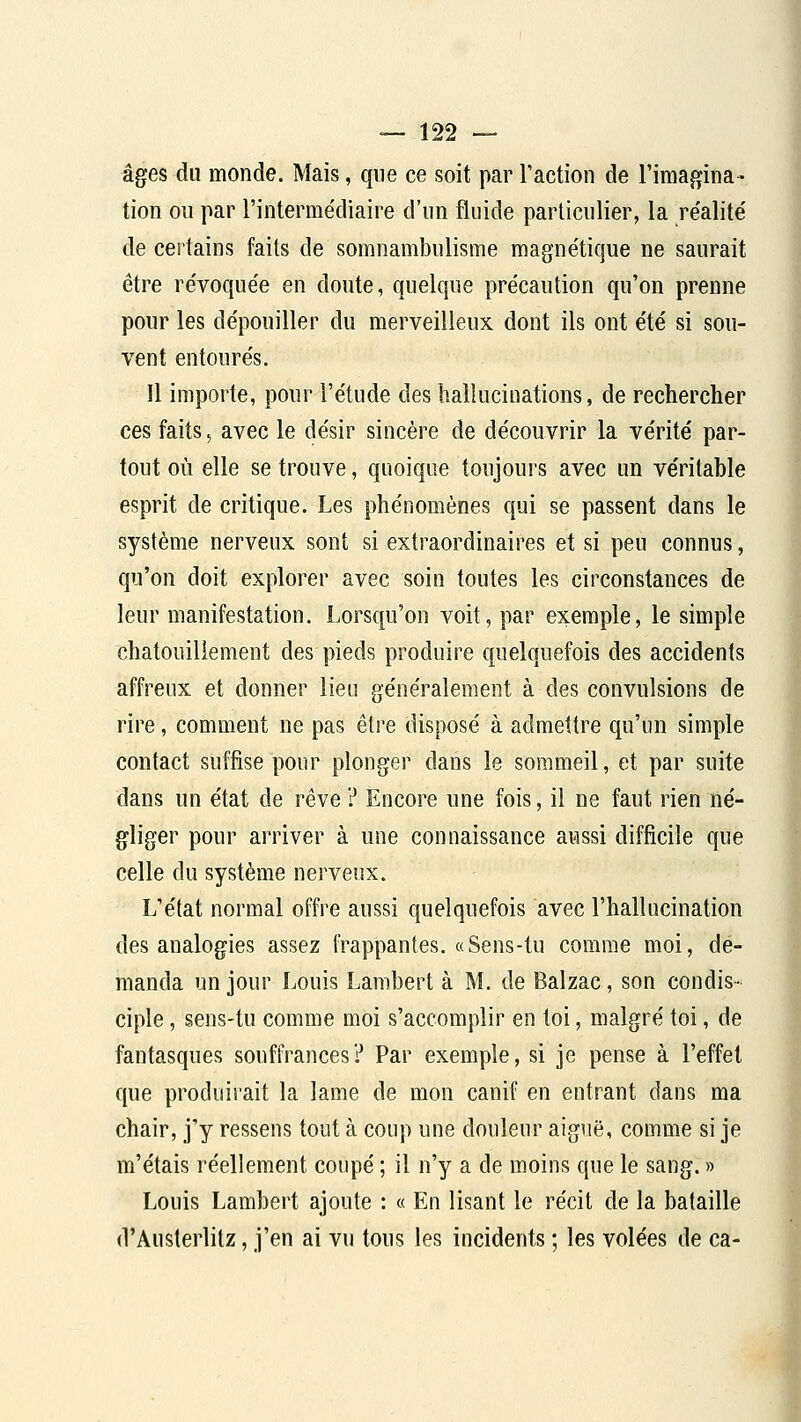 âges du monde. Mais, que ce soit par l'action de l'imagina- tion ou par l'intermédiaire d'un fluide particulier, la réalité de certains faits de somnambulisme magnétique ne saurait être révoquée en doute, quelque précaution qu'on prenne pour les dépouiller du merveilleux dont ils ont été si sou- vent entourés. 11 importe, pour l'étude des hallucinations, de rechercher ces faits ^ avec le désir sincère de découvrir la vérité par- tout où elle se trouve, quoique toujours avec un véritable esprit de critique. Les phénomènes qui se passent dans le système nerveux sont si extraordinaires et si peu connus, qu'on doit explorer avec soin toutes les circonstances de leur manifestation. Lorsqu'on voit, par exemple, le simple chatouillement des pieds produire quelquefois des accidents affreux et donner lieu généralement à des convulsions de rire, comment ne pas être disposé à admettre qu'un simple contact suffise pour plonger dans le sommeil, et par suite dans un état de rêve ? Encore une fois, il ne faut rien né- gliger pour arriver à une connaissance aussi difficile que celle du système nerveux. L'état normal offre aussi quelquefois avec l'hallucination des analogies assez frappantes. «Sens-tu comme moi, de- manda un jour Louis Lambert à M. de Balzac, son condis- ciple , sens-tu comme moi s'accomplir en toi, malgré toi, de fantasques souffrances? Par exemple, si je pense à l'effet que produirait la lame de mon canif en entrant dans ma chair, j'y ressens tout à coup une douleur aiguë, comme si je m'étais réellement coupé ; il n'y a de moins que le sang. » Louis Lambert ajoute : « En lisant le récit de la bataille d'Austerlitz, j'en ai vu tous les incidents ; les volées de ca-