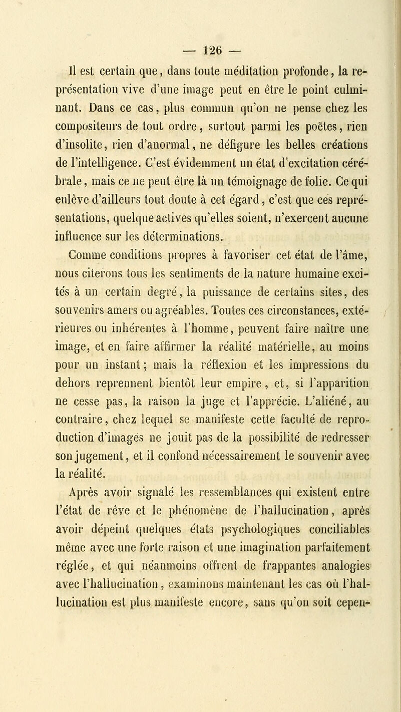 11 est certain que, dans toute me'ditation profonde, la re- présentation vive d'une image peut en être le point culmi- nant. Dans ce cas, plus commun qu'on ne pense chez les compositeurs de tout ordre, surtout parmi les poètes, rien d'insolite, rien d'anormal, ne défigure les belles créations de l'intelligence. C'est évidemment un état d'excitation céré- brale , mais ce ne peut être là un témoignage de folie. Ce qui enlève d'ailleurs tout doute à cet égard, c'est que ces repré- sentations, quelque actives qu'elles soient, n'exercent aucune influence sur les déterminations. Gomme conditions propres à favoriser cet état de l'âme, nous citerons tous les sentiments de la nature humaine exci- tés à un certain degré, la puissance de certains sites, des souvenirs amers ou agréables. Toutes ces circonstances, exté- rieures ou inhérentes à l'homme, peuvent faire naître une image, et en faire affirmer la réalité matérielle, au moins pour un instant; mais la réflexion et les impressions du dehors reprennent bientôt leur empire, et, si l'apparition ne cesse pas, la raison la juge et l'apprécie. L'aliéné, au contraire, chez lequel se manifeste cette faculté de repro- duction d'images ne jouit pas de la possibilité de l'edresser son jugement, et il confond nécessairement le souvenir avec la réalité. Après avoir signalé les ressemblances qui existent entre l'état de rêve et le phénomène de l'hallucination, après avoir dépeint quelques états psychologiques conciliables même avec une forte raison et une imagination pai'faitement réglée, et qui néanmoins offrent de frappantes analogies avec l'hallucination, examinons maintenant les cas où l'hal- lucination est plus manifeste encore, sans qu'on soit cepen-