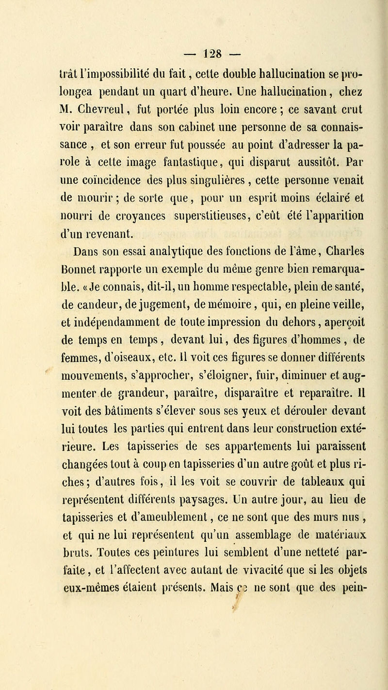 Iràt l'impossibilité du fait, celte double hallucination se pro- longea pendant un quart d'heure. Une hallucination, chez M. Chevreul, fut portée plus loin encore ; ce savant crut voir paraître dans son cabinet une personne de sa connais- sance , et son erreur fut poussée au point d'adresser la pa- role à cette image fantastique, qui disparut aussitôt. Par une coïncidence des plus singulières, cette personne venait de mourir ; de sorte que, pour un esprit moins éclairé et nourri de croyances superstitieuses, c'eût été l'apparition d'un revenant. Dans son essai analytique des fonctions de 1 ame, Charles Bonnet rapporte un exemple du même genre bien remarqua- ble. «Je connais, dit-il, un homme respectable, plein de santé, de candeur, de jugement, de mémoire, qui, en pleine veille, et indépendamment de toute impression du dehors, aperçoit de temps en temps, devant lui, des figures d'hommes, de femmes, d'oiseaux, etc. Il voit ces figures se donner différents mouvements, s'approcher, s'éloigner, fuir, diminuer et aug- menter de grandeur, paraître, disparaître et reparaître. 11 voit des bâtiments s'élever sous ses yeux et dérouler devant lui toutes les parties qui entrent dans leur construction exté- rieure. Les tapisseries de ses appartements lui paraissent changées tout à coup en tapisseries d'un autre goût et plus ri- ches ; d'autres fois, il les voit se couvrir de tableaux qui représentent différents paysages. Un autre jour, au lieu de tapisseries et d'ameublement, ce ne sont que des murs nus, et qui ne lui représentent qu'un assemblage de matériaux bruts. Toutes ces peintures lui semblent d'une netteté par- feite, et l'affectent avec autant de vivacité que si les objets eux-mêmes étaient présents. Mais co ne sont que des pein- 7 f