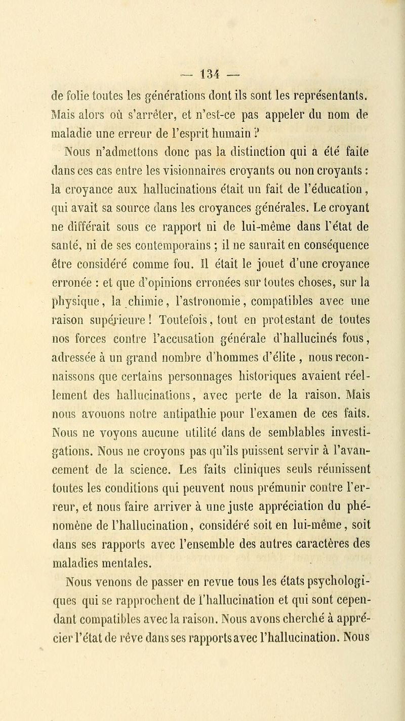 de folie toutes les générations dont ils sont les représentants. Mais alors où s'arrêter, et n'est-ce pas appeler du nom de maladie une erreur de l'esprit humain ? Nous n'admettons donc pas la distinction qui a été faite dans ces cas entre les visionnaires croyants ou non croyants : la croyance aux hallucinations était un fait de l'éducation, qui avait sa source dans les croyances générales. Le croyant ne différait sous ce rapport ni de lui-même dans l'état de santé, ni de ses contemporains ; il ne saurait en conséquence être considéré comme fou. Il était le jouet d'une croyance erronée : et que d'opinions erronées sur toutes choses, sur la physique, la chimie, l'astronomie, compatibles avec une raison supérieure ! Toutefois, tout en protestant de toutes nos forces contre l'accusation générale d'hallucinés fous, adressée à un grand nombre d'hommes d'élite , nous recon- naissons que certains personnages historiques avaient réel- lement des hallucinations, avec perte de la raison. Mais nous avouons notre antipathie pour l'examen de ces faits. Nous ne voyons aucune utilité dans de semblables investi- gations. Nous ne croyons pas qu'ils puissent servir à l'avan- cement de la science. Les faits cliniques seuls réunissent toutes les conditions qui peuvent nous prémunir contre l'er- reur, et nous faire arriver à une juste appréciation du phé- nomène de l'hallucination, considéré soit en lui-même, soit dans ses rapports avec l'ensemble des autres caractères des maladies mentales. Nous venons de passer en revue tous les états psychologi- ques qui se rapprochent de l'hallucination et qui sont cepen- dant compatibles avec la raison. Nous avons cherché à appré- cier l'état de rêve dans ses rapportsavec l'hallucination. Nous