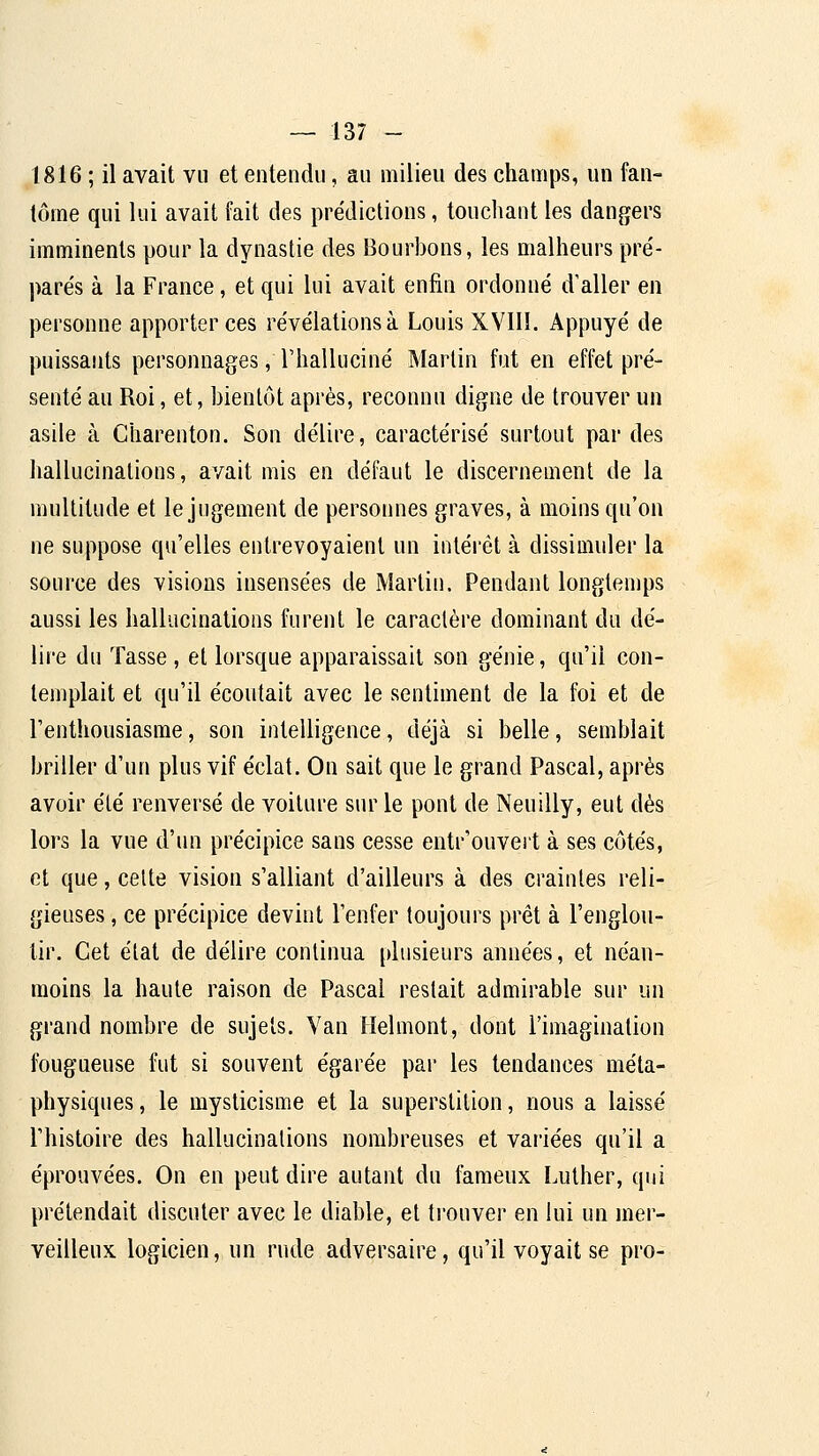 1816 ; il avait vu et entendu, au milieu des champs, un fan- tôme qui lui avait fait des prédictions, touchant les dangers imminents pour la dynastie des Bourbons, les malheurs pre'- parés à la France, et qui lui avait enfin ordonné d'aller en personne apporter ces révélations à Louis XVIIl. Appuyé de puissants personnages, l'halluciné Martin fut en effet pré- senté au Roi, et, bientôt après, reconnu digne de trouver un asile à Charenton. Son délire, caractérisé surtout par des hallucinations, avait mis en défaut le discernement de la multitude et le jugement de personnes graves, à moins qu'on ne suppose qu'elles entrevoyaient un intéi'ét à dissiaiuler la source des visions insensées de Martin. Pendant longtemps aussi les hallucinations furent le caraclèi'e dominant du dé- lii-e du Tasse , et lorsque apparaissait son génie, qu'il con- templait et qu'il écoutait avec le sentiment de la foi et de l'enthousiasme, son intelligence, déjà si belle, semblait briller d'un plus vif éclat. On sait que le grand Pascal, après avoir été renversé de voiture sur le pont de Neuilly, eut dés lors la vue d'un précipice sans cesse entr'ouvert à ses côtés, et que, celte vision s'alliant d'ailleurs à des craintes reli- gieuses , ce précipice devint l'enfer toujours prêt à l'englou- tir. Cet étal de délire continua plusieurs années, et néan- moins la haute raison de Pascal restait admirable sur un grand nombre de sujets. Van Helmont, dont l'imagination fougueuse fut si souvent égarée par les tendances méta- physiques , le mysticisme et la superstition, nous a laissé l'histoire des hallucinations nombreuses et vai'iées qu'il a éprouvées. On en peut dire autant du fameux Luther, qui prétendait discuter avec le diable, et trouver en lui un mer- veilleux logicien, un rude adversaire, qu'il voyait se pro-