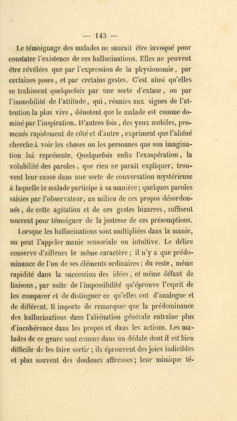 Le témoignage des malades ne saurait être invoqué pour constater l'existence de ces hallucinations. Elles ne peuvent être révélées que par l'expression de la physionomie, par certaines poses, et par certains gestes. C'est ainsi qu'elles se trahissent quelquefois par une sorte d'extase, ou par l'immobilité de l'attitude, qui, réunies aux signes de l'at- tention la plus vive , dénotent que le malade est comme do- miné par l'inspiration. D'autres fois, des yeux mobiles, pro- menés rapidement de côté et d'autre , expriment que l'aliéné cherche à voir les choses ou les personnes que son imagina- tion lui représente. Quelquefois enfin l'exaspération, la volubilité des paroles, que rien ne paraît expliquer, trou- vent leur cause dans une sorte de conversation mystérieuse à laquelle le malade participe à sa manière ; quelques paroles saisies par l'observateur, au milieu de ces propos désordon- nés , de cette agitation et de ces gestes bizarres, suffisent souvent pour témoigner de la justesse de ces présomptions. Lorsque les hallucinations sont multipliées dans la manie, on peut l'appeler manie sensoriale ou intuitive. Le délire conserve d'ailleurs le même caractère ; il n'y a que prédo- minance de l'un de ses éléments ordinaires : du reste, même rapidité dans la succession des idées, et même défaut de liaisons, par suite de l'impossibilité qu'éprouve l'esprit de les comparer et de distinguer ce qu'elles ont d'analogue et de différent. Il importe de remarquer que la prédominance des hallucinations dans l'aliénation générale entraîne plus d'incohérence dans les propos et dans les actions. Les ma- lades de ce genre sont comme dans un dédale dont il est bien difficile de les faire sortir ; ils éprouvent des joies indicibles et plus souvent des douleurs affreuses; leur mimique té-