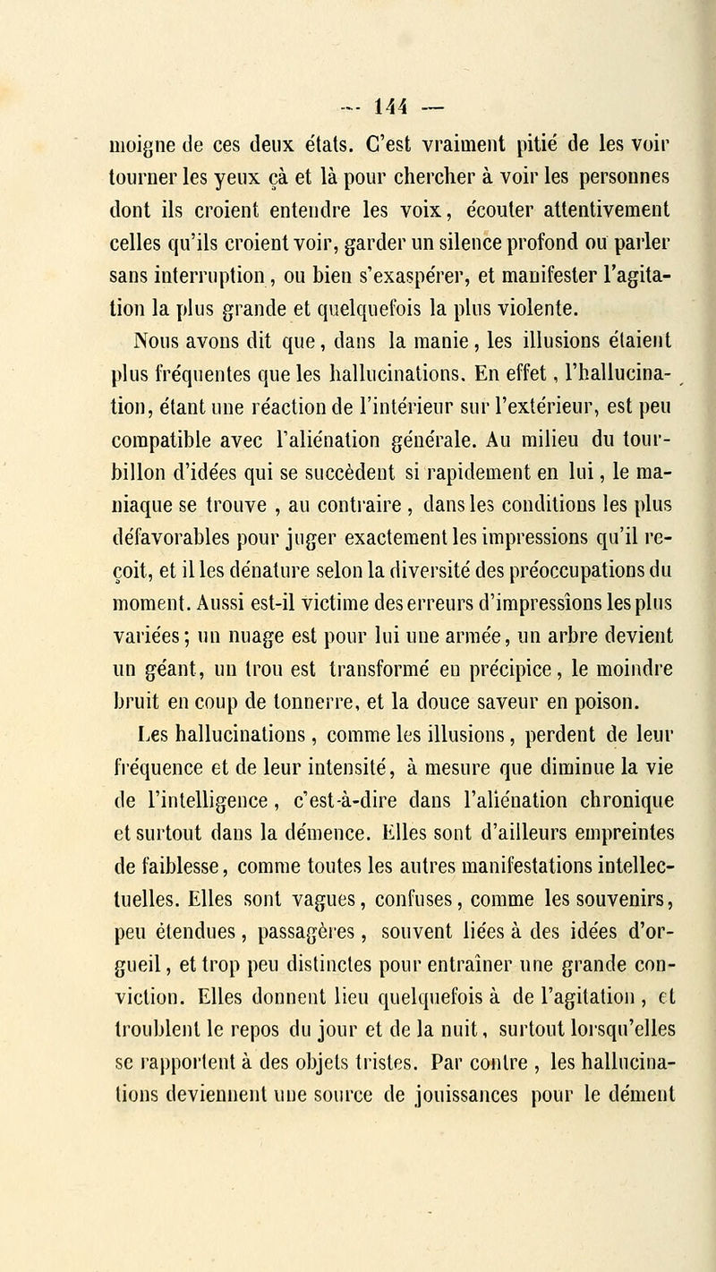 moigne de ces deux étals. C'est vraiment pitié de les voir tourner les yeux çà et là pour chercher à voir les personnes dont ils croient entendre les voix, écouler attentivement celles qu'ils croient voir, garder un silence profond ou parler sans interruption, ou bien s'exaspérer, et manifester l'agita- tion la plus grande et quelquefois la plus violente. Nous avons dit que, dans la manie, les illusions étaient plus fréquentes que les hallucinations. En effet, l'hallucina- tion, étant une réaction de l'intérieur sur l'extérieur, est peu compatible avec l'aliénation générale. Au milieu du tour- billon d'idées qui se succèdent si rapidement en lui, le ma- niaque se trouve , au contraire , dans les conditions les plus défavorables pour juger exactement les impressions qu'il re- çoit, et il les dénature selon la diversité des préoccupations du moment. Aussi est-il victime des erreurs d'impressions les plus variées ; un nuage est pour lui une armée, un arbre devient un géant, un trou est transformé eu précipice, le moindre bruit en coup de tonnerre, et la douce saveur en poison. Les hallucinations, comme les illusions, perdent de leur fréquence et de leur intensité, à mesure que diminue la vie de l'intelligence, c'est-à-dire dans l'aliénation chronique et surtout dans la démence. Elles sont d'ailleurs empreintes de faiblesse, comme toutes les autres manifestations intellec- tuelles. Elles sont vagues, confuses, comme les souvenirs, peu étendues, passagères, souvent liées à des idées d'or- gueil , et trop peu distinctes pour entraîner une grande con- viction. Elles donnent lieu quelquefois à de l'agitation , cl troublent le repos du jour et de la nuit, surtout loi'squ'elles se l'apportent à des objets tristes. Par contre , les hallucina- tions deviennent une source de jouissances pour le dément